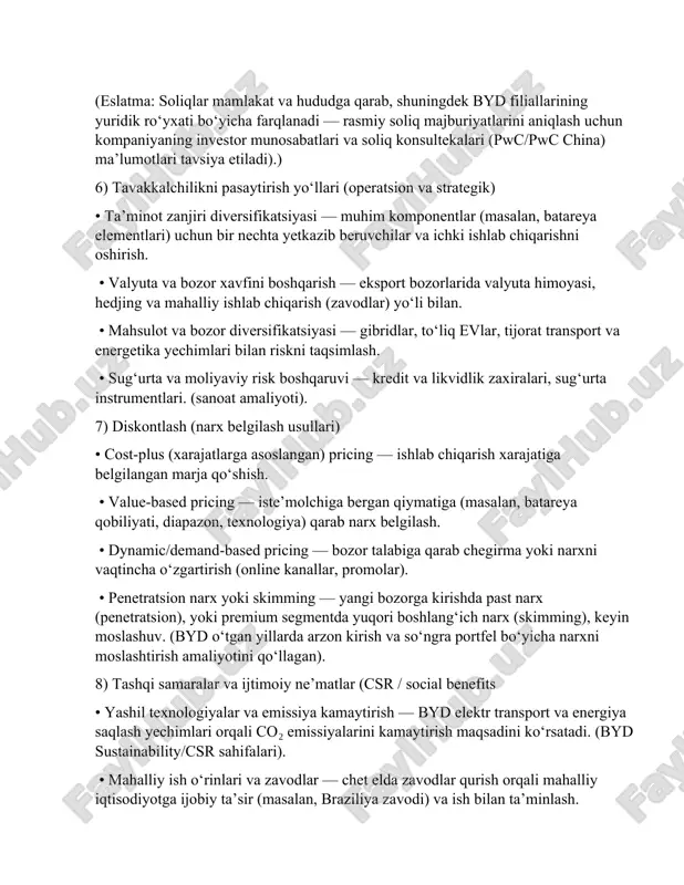 bo‘ladi (avtomobil sotishida alohida qo‘llanma va stavkalar). (soliq konsalting manbalari va pwc pwc-ning xitoy soliq faktlari). • mahalliy soliqlar va yig‘imlar — ishchi kuchi, ko‘chmas mulk soliqlari, import/eksport bojxona to‘lovlari (agar komponentlar import qilinsa), ekologik yoki resurs soliqlari amalda bo‘lishi mumkin. rasmiy soliq tartib-qoidalari uchun xitoy soliq organlari hamda xalqaro soliq hujjatlari ko‘rib chiqilishi kerak. (eslatma: soliqlar mamlakat va hududga qarab, shuningdek byd filiallarining yuridik ro‘yxati bo‘yicha farqlanadi — rasmiy soliq majburiyatlarini aniqlash uchun kompaniyaning investor munosabatlari va soliq konsultekalari (pwc/pwc china) ma’lumotlari tavsiya etiladi).) 6) tavakkalchilikni pasaytirish yo‘llari (operatsion va strategik) • ta’minot zanjiri diversifikatsiyasi — muhim komponentlar (masalan, batareya elementlari) uchun bir nechta yetkazib beruvchilar va ichki ishlab chiqarishni oshirish. • valyuta va bozor xavfini boshqarish — eksport bozorlarida valyuta himoyasi, hedjing va mahalliy ishlab chiqarish (zavodlar) yo‘li bilan. • mahsulot va bozor diversifikatsiyasi — gibridlar, to‘liq evlar, tijorat transport va energetika yechimlari bilan riskni taqsimlash. • sug‘urta …