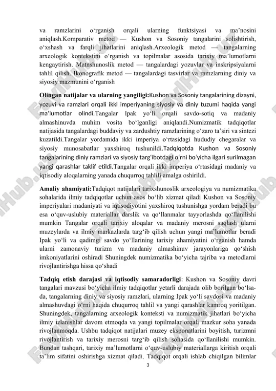 ka sohalarida ilmiy tadqiqotlar uchun asos bo‘lib xizmat qiladi kushon va sosoniy imperiyalari madaniyati va iqtisodiyotini yaxshiroq tushunishga yordam beradi bu esa o‘quv-uslubiy materiallar darslik va qo‘llanmalar tayyorlashda qo‘llanilishi mumkin tangalar orqali tarixiy aloqalar va madaniy merosni saqlash ularni muzeylarda va ilmiy markazlarda targ‘ib qilish uchun yangi ma’lumotlar beradi ipak yo‘li va qadimgi savdo yo‘llarining tarixiy ahamiyatini o‘rganish hamda ularni zamonaviy turizm va madaniy almashinuv jarayonlariga qo‘shish imkoniyatlarini oshiradi shuningdek numizmatika bo‘yicha tajriba va metodlarni rivojlantirishga hissa qo‘shadi tadqiq etish darajasi va iqtisodiy samaradorligi: kushon va sosoniy davri tangalari mavzusi bo‘yicha ilmiy tadqiqotlar yetarli darajada olib borilgan bo‘lsa-da, tangalarning diniy va siyosiy ramzlari, ularning ipak yo‘li savdosi va madaniy almashuvdagi o‘rni haqida chuqurroq tahlil va yangi qarashlar kamroq yoritilgan. shuningdek, tangalarning arxeologik konteksti va numizmatik jihatlari bo‘yicha ilmiy izlanishlar davom etmoqda va yangi topilmalar orqali mazkur soha yanada rivojlanmoqda. ushbu tadqiqot natijalari muzey eksponatlarini boyitish, turizmni rivojlantirish va tarixiy merosni …