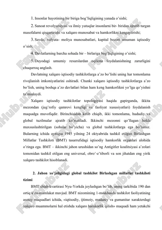 idan so’ng antigitler koalitsiyasi a’zolari tomonidan tashkil etilgan eng universal, obro’-e’tiborli va son jihatdan eng yirik xalqaro tashkilot hisoblanadi. 2. jahon xo’jaligidagi global tashkilot birlashgan millatlar tashkiloti tizimi bmt shtab-kvartirasi nyu-yorkda joylashgan bo’lib, uning tarkibida 190 dan ortiq a’zo-mamlakat mavjud. bmt nizomining 1-moddasida tashkilot faoliyatining asosiy maqsadlari ichida, «iqtisodiy, ijtimoiy, madaniy va gumanitar xarakterdagi xalqaro muammolarni hal etishda xalqaro hamkorlik qilish» maqsadi ham yetakchi o’rinda turadi. bmt iqtisodiy sohada asosan quyidagi to’rtta yo’nalish bo’yicha faoliyat olib boradi: -global muammolarni hal etish; -davlatlarning iqtisodiy hamkorligiga ko’maklashish; -mamlakatlarning iqtisodiy rivojlanishidagi uzilishlarni yengib o’tish; -hududiy rivojlanishni rag’batlantirish. yuqorida sanab o’tilgan yo’nalishlarning har biri bmt muassasalarning faoliyatida axborot, texnika-maslahat va moliya sohasida hamkorliklarni ham o’z ichiga oladi. bmt bosh va yordamchi organlari, shuningdek, 18 ta maxsuslashtirilgan institut va bir qator avtonom tuzilmalar bo’limlari bosh assambleya (ba), iqtisodiy va ijtimoiy kengash (ekosos) hamda sekretariat hisoblanadi. bosh assambleya yilida bir marta sessiyalar o’tkazadi (sentyabr, dekabr), bu …