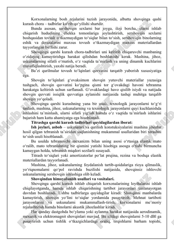 rqalib shovqin yo‘qoladi. shovqinga qarshi kurashning yana bir usuli, texnologik jarayonlarni to‘g‘ri tanlash, mashina, jihoz, uskunalarning va texnologik jarayonlarni quyi kuchlanishda ishlashini ta’minlash, ularni sifatli yig‘ish hamda o‘z vaqtida ta’mirlash ishlarini bajarish ham katta ahamiyatga ega hisoblanadi. titrashga qarshi kurash tadbirlari quyidagilardan iborat: ish joylari, asbob – uskunalari va qurilish konstuksiyalarini mashina jihozlar hosil qilgan tebranish ta’siridan saqlanishning mukammal usullaridan biri titrashni to‘sish usuli hisoblanadi. bu usulda tebranuvchi mexanizm bilan uning asosi o‘rtasiga elastik mato o‘ralib, mato tebranishning bir qismini yutishi hisobiga asosga o‘tishi birmuncha kamaygan holda, tebranish miqdori sezilarli susayadi. titrash to‘siqlari yoki amortizatorlar po‘lat prujina, rezina va boshqa elastik materiallardan tayyorlanadi. mashina, jihoz, uskunalarning foydalanish tartib-qoidalariga rioya qilmaslik, yo‘riqnomalarni qo‘pol ravishda buzilishi natijasida, shovqinsiz ishlovchi uskunalarning sershovqin ishlashiga olib keladi. shovqindan himoyalanish usullari va vositalari. shovqinga qarshi kurash ishlab chiqarish korxonalarining loyihalarini ishlab chiqilayotganda, hamda ishlab chiqarishning tartibot jarayonlari tanlanayotgan davrdan boshlanadi. ushbu tadbirlarga quyidagilar kiradi: shovqinni manbalarda …