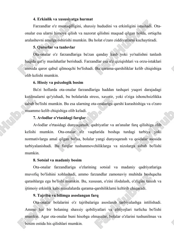 ari, bolalar esa o'zlarini ifoda etishda qiyinchilikka duch kelishlari mumkin. shuningdek, farzandlar tez-tez ota-onalarini tushunmasliklari yoki ularning maslahatlarini e'tiborsiz qoldirishlari mumkin. 4. erkinlik va xususiyatga hurmat farzandlar o'z mustaqilligini, shaxsiy hududini va erkinligini istashadi. ota-onalar esa ularni himoya qilish va nazorat qilishni maqsad qilgan holda, ortiqcha aralashuvni amalga oshirishi mumkin. bu holat o'zaro ziddiyatlarni kuchaytiradi. 5. qarorlar va tanlovlar ota-onalar o'z farzandlariga ba'zan qanday kasb yoki yo'nalishni tanlash haqida qat'iy maslahatlar berishadi. farzandlar esa o'z qiziqishlari va orzu-istaklari asosida qaror qabul qilmoqchi bo'lishadi. bu qarama-qarshiliklar kelib chiqishiga olib kelishi mumkin. 6. hissiy va psixologik bosim ba'zi hollarda ota-onalar farzandlariga haddan tashqari yuqori darajadagi kutilmalarni qo'yishadi, bu bolalarida stress, xavotir, yoki o'ziga ishonchsizlikka sabab bo'lishi mumkin. bu esa ularning ota-onalariga qarshi kurashishiga va o'zaro muammo kelib chiqishiga olib keladi. 7. avlodlar o'rtasidagi farqlar avlodlar o'rtasidagi dunyoqarash, qadriyatlar va an'analar farq qilishiga olib kelishi mumkin. ota-onalar o'z vaqtlarida boshqa turdagi tarbiya yoki …