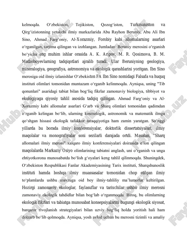 rjima qilingan va izohlangan. jumladan: beruniy merosini o‗rganish bo‗yicha eng muhim ishlar orasida a. k. aripov, m. r. qosimova, b. m. matboboyevlarning tadqiqotlari ajralib turadi. ular beruniyning geologiya, mineralogiya, geografiya, astronomiya va ekologik qarashlarini yoritgan. ibn sino merosiga oid ilmiy izlanishlar o‗zbekiston fa ibn sino nomidagi falsafa va huquq instituti olimlari tomonidan muntazam o‗rganib kelinmoqda. ayniqsa, uning "tib qonunlari" asaridagi tabiat bilan bog‗liq fikrlar zamonaviy biologiya, tibbiyot va ekologiyaga qiyosiy tahlil asosida tadqiq qilingan. ahmad farg‗oniy va al- xorazmiy kabi allomalar asarlari g‗arb va sharq olimlari tomonidan qadimdan o‗rganib kelingan bo‗lib, ularning kosmologik, astronomik va matematik ilmga qo‗shgan hissasi ekologik tafakkur taraqqiyotiga ham zamin yaratgan. so‗nggi yillarda bu borada ilmiy konferensiyalar, doktorlik dissertatsiyalari, ilmiy maqolalar va monografiyalar soni sezilarli darajada ortdi. masalan, "sharq allomalari ilmiy merosi" xalqaro ilmiy konferensiyalari doirasida e‘lon qilingan maqolalarda markaziy osiyo olimlarining tabiatni anglash, uni o‗rganish va unga ehtiyotkorona munosabatda bo‗lish g‗oyalari keng tahlil qilinmoqda. shuningdek, …
