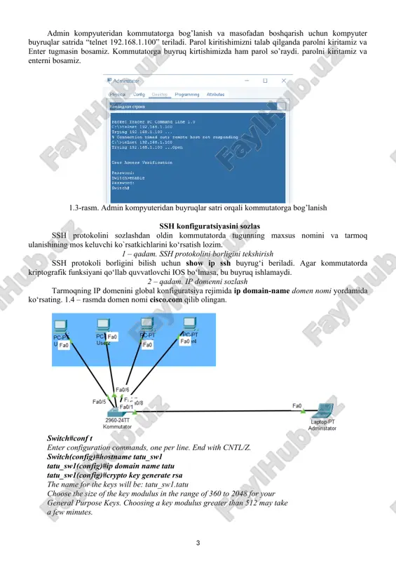 imizda ham parol so’raydi. parolni kiritamiz va enterni bosamiz. 1.3-rasm. admin kompyuteridan buyruqlar satri orqali kommutatorga bog’lanish ssh konfiguratsiyasini sozlas ssh protokolini sozlashdan oldin kommutatorda tugunning maxsus nomini va tarmoq ulanishining mos keluvchi ko`rsatkichlarini ko‘rsatish lozim. 1 – qadam. ssh protokolini borligini tekshirish ssh protokoli borligini bilish uchun show ip ssh buyrug‘i beriladi. agar kommutatorda kriptografik funksiyani qo‘llab quvvatlovchi ios bo‘lmasa, bu buyruq ishlamaydi. 2 – qadam. ip domenni sozlash tarmoqning ip domenini global konfiguratsiya rejimida ip domain-name domen nomi yordamida ko‘rsating. 1.4 – rasmda domen nomi cisco.com qilib olingan. switch#conf t enter configuration commands, one per line. end with cntl/z. switch(config)#hostname tatu_sw1 tatu_sw1(config)#ip domain name tatu tatu_sw1(config)#crypto key generate rsa the name for the keys will be: tatu_sw1.tatu choose the size of the key modulus in the range of 360 to 2048 for your general purpose keys. choosing a key modulus greater than 512 may take a few minutes. …