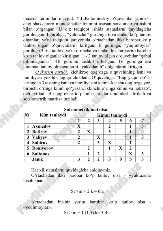atritsa» (sotsiometrik matritsa) to‘ldiriladi. sotsiometriyada kishining guruhdagi statusini (o‘rni) izohlovchi maxsus terminlar mavjud. y.l.kolominskiy o‘quvchilar jamoasi- dagi shaxslararo munosabatlar tizimini asosan sotsiometriya uslubi bilan o‘rgangan. u o‘z tadqiqot ishida statuslarni quyidagicha guruhlagan. i guruhga, “yulduzlar” guruhiga 6 va undan ko‘p tanlov olganlar, ya'ni tadqiqot jarayonida o‘rtachadan ikki barobar ko‘p tanlov olgan o‘quvchilarni kiritgan. ii guruhga, “yoqimtoylar” guruhiga 3-5ta tanlov, ya'ni o‘rtacha va undan bir, bir yarim barobar ko‘p tanlov olganlar kiritilgan. 1 - 2 tanlov olgan o‘quvchilar “qabul qilinmaganlar” -iii guruhni tashkil qilishgan. iv guruhga esa umuman tanlov olmaganlarni-“yakkalanib” qolganlarni kiritgan. o‘tkazish tartibi: kichikroq qog‘ozga o‘quvchining ismi va familiyasi yozilib, tagiga chiziladi. o‘quvchiga: “eng yaqin do‘st- laringdan 3 tasining ismi va familiyasini ketma-ket shu qog‘ozga yoz, birinchi o‘ringa kimni qo‘yasan, ikkinchi o‘ringa kimni va hokazo”, deb aytiladi. bu qog‘ozlar to‘planib natijalar umumlash- tiriladi va sotsiometrik matritsa tuziladi. sotsiometrik matritsa № kim tanlaydi kimni tanlaydi 1 2 3 4 5 6 …