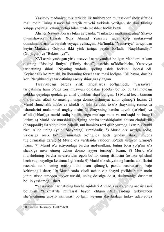 rashlari xii asrda markaziy osiyoda paydo bo‘lgan ilk tasavvufiy tariqatning asoschisi xoja ahmad yassaviy 1041 yilda sayramda, shayx ibrohim oilasida dunyoga kelgan. uning vafot etgan vaqti ko‘pgina qo‘lyozma manbalarda hijriy 562 (1166/67) yil deb yozilgan. ahmad yoshligida onasidan, so‘ng otasidan ajraladi. uni bobosi arslonbob tarbiyalab voyaga yetkazadi. ahmad dastlabki ta’limotini yassida mashhur olim shahobiddin isfijobiydan oladi. so‘ngra bobosi arslonbob ko‘rsatmasi bilan buxoroga borib yusuf hamadoniydan ta’lim oladi. ahmad yassaviyning o‘zi “ustoz yusuf hamadoniyning huzuriga 23 yoshida borganini va ul hazratning tarbiyasiga noil bo‘lg‘onligini” aytadi . u yerda tasavvufdan ta’lim olib, so‘ng o‘z yurti turkistonga qaytadi, tasavvuf ta’limotini targ‘ib etib, shogird, muridlar tayyorlay boshlaydi. yassaviy madaniyatimiz tarixida ilk turkiyzabon mutasavvuf shoir sifatida ma’lumdir. uning tasavvufni targ‘ib etuvchi turkiyda yozilgan she’rlari tilining xalqqa yaqinligi, ohangdorligi bilan tezda mashhur bo‘lib ketdi. alisher navoiy iborasi bilan aytganda, “turkiston mulkining ulug‘ shayx-ul-mashoyixi” hazrati xoja ahmad yassaviy juda ko‘p mutasavvuf donishmandlarni tarbiyalab voyaga yetkazgan. ma’lumki, “yassaviya” …