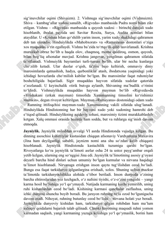 smi buxoro shahri atrofida istiqomat qilgani tufayli «buxoro yahudiylari» nomi bilan tanilgan. mustaqillik yillarida mamlakatimizda yahudiy jamoalari ham boshqa millat va konfessiya vakillari qatorida o‘z milliy, diniy urf-odat va amallarini bajarish imkoniyatiga ega bo‘ldilar. hozirda toshkent, buxoro, samarqand shaharlarida buxoro va ashkenazi (yevropalik) yahudiylarning milliy madaniy markazlari va respublikaning 3 ta hududiy tuzilmasida 8 ta sinagoga fao liyat ko‘rsatmoqda. hinduiylik. hinduiylik murakkab din bo‘lib, u uzoq davr mobaynida shakllangan. miloddan avvalgi vi–v asrlarda braxmanlik bilan bud daviylik o‘rtasidagi raqobat natijasida hinduiylik dini yuzaga keldi. bu dinga hindiston aholisining 83 foizi e’tiqod qiladi. hinduiylikda besh qoida ustuvor hisoblanadi: 1) vedalarning muqaddasligi; 2) (pir, ustoz) ning tan olinishi; 3) muqaddas joylarga ziyoratga borish; 4) sanskrit muqaddas til ekanligi; 5) sigirning muqaddas ekanligi tan olish. hinduiylikda braxmanlar deb ataluvchi ruhoniylar asosiy o‘rin egallaydi. hinduiylikda braxmanlar nafaqat oliy tabaqa vakillaridan, balki oddiy xalqdan yoki ayollardan bo‘lishi mumkin. ular eski aqidalar zamon talabiga javob bermasligini …