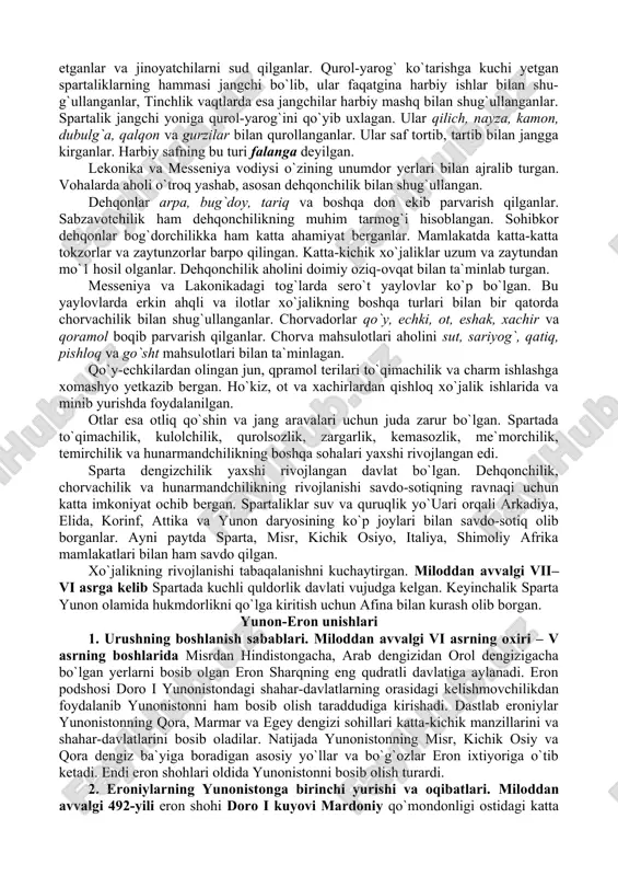 rning dushmanga qul bo`lganlaridan ko`ra erkaklar bilan birgalikda o`lishni afzal bilishlarini ko`rdilar». tog` tepasidagi bu ayovsiz jang uch kecha-yu uch kunduz davom etgan. jangda har ikki tomondan juda ko`p odam halok bo`lgan. spartaliklar sardori og`ir ahvolga tushib qolgan. ular qo`zg`olonchilarga qarata: «agar siz messeniyani abadiy tashlab ketsangiz ozodlik beramiz», – deb va`da berganlar. messeniyaliklarning bir qismi qul bo`lishni xohlamay, o`z vatanlarini tashlab ketganlar. ularning bir qismi messeniyada qolib spartaliklarga qaram bo`lib qolganlar. shu tariqa messeniya ham spartaliklar tomonidan istilo qilingan. 4. spartada tarbiya. spartaliklar o`g`il bolalarni yoshlik chog`idanoq boiajak jangchilar va hukmron efoiralarning sodiq xizmatchilari etib tarbiyalaganlar. qadimgi yunon faylasufi plutarxning yozishicha ota o`zining go`dak o`g`lini oqsoqollar huzuriga olib kelgan. agarbola sog`lom va baquvvat ko`rinsa, uni tarbiyalash uchun otasiga qaytarib berilgan. agar bola nimjon, mayib-majruh bo`lsa tubsiz jarga uloqtirib yuborganlar. yetti yoshga to`lgan hamma o`g`il bolalarni to`plab, alohida guruhlar tashkil etganlar. dovyurak, epchil va farosatli bola guruh boshlig`i qilib qo`yilgan. …