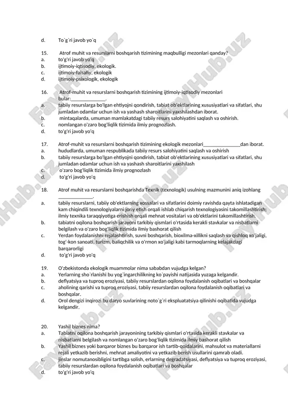 t ning atrof-muhit bo`yicha dasturini amalga oshiruvchi tashkilot c. iqtisodiy tashkilot d. madaniy meroslarni muhofaza qiluvchi tashkilot 13. yashil iqtisodiyotni joriy qilishning nechta dastaklari mavjud va ular qaysilar? a. asosan 2 ta ma`naviy va ma`rifiy b. bitta va yagona bu ham axborot -tashviqot c. bular 3 ta ma`muriy, iqtisodiy va axborot tashviqot d. to'g'ri javob yo'q 14. tabiiy resurslarni boshqarishning o'ziga xos yo'nalishi nimada? a. manbalar va ushbu manbalarning hayotni qo'llab-quvvatlovchi imkoniyatlari to'g'risida ilmiy tushuncha b. ekologiya haqida ilmiy tushuncha c. resurslar va ekologiyani ilmiy-texnik tushunchasi va ushbu resurslarning hayotni qo'llab-quvvatlovchi qobiliyatini bildiradi. d. to`g`ri javob yo`q 15. atrof muhit va resurslarni boshqarish tizimining maqbulligi mezonlari qanday? a. to'g'ri javob yo'q b. ijtimoiy-iqtisodiy, ekologik. c. ijtimoiy-falsafiy, ekologik d. ijtimoiy-psixologik, ekologik 16. atrof-muhit va resurslarni boshqarish tizimining ijtimoiy-iqtisodiy mezonlari bular:_____________. a. tabiiy resurslarga bo'lgan ehtiyojni qondirish, tabiat ob'ektlarining xususiyatlari va sifatlari, shu jumladan odamlar uchun ish va yashash sharoitlarini yaxshilashdan iborat. …