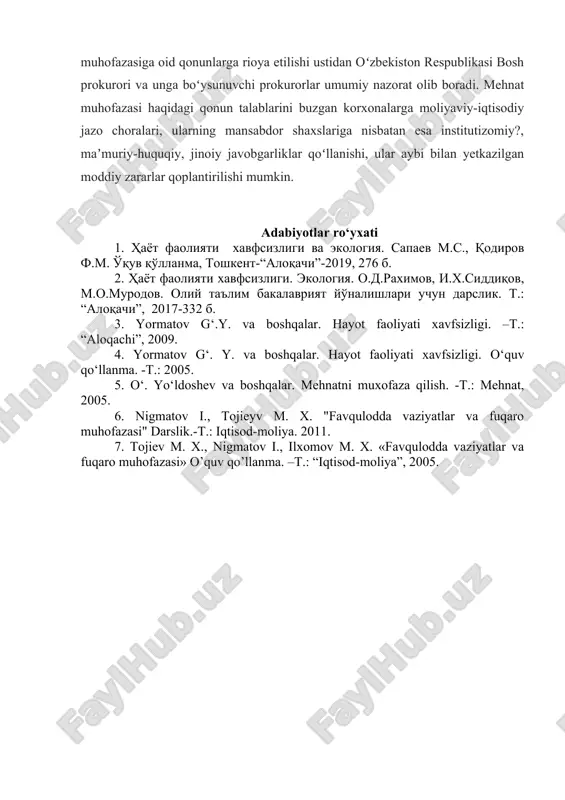 mehnat muhofazasi haqidagi qonun talablarini buzgan korxonalarga moliyaviy-iqtisodiy jazo choralari, ularning mansabdor shaxslariga nisbatan esa institutizomiy?, maʼmuriy-huquqiy, jinoiy javobgarliklar qoʻllanishi, ular aybi bilan yetkazilgan moddiy zararlar qoplantirilishi mumkin. adabiyotlar ro‘yxati 1. ҳаёт фаолияти хавфсизлиги ва экология. сапаев м.с., қодиров ф.м. ўқув қўлланма, тошкент-“алоқачи”-2019, 276 б. 2. ҳаёт фаолияти хавфсизлиги. экология. о.д.рахимов, и.х.сиддиқов, м.о.муродов. олий таълим бакалаврият йўналишлари учун дарслик. т.: “алоқачи”, 2017-332 б. 3. yormatov g‘.y. va boshqalar. hayot faoliyati xavfsizligi. –t.: “aloqachi”, 2009. 4. yormatov g‘. y. va boshqalar. hayot faoliyati xavfsizligi. o‘quv qo‘llanma. -t.: 2005. 5. o‘. yo‘ldoshev va boshqalar. mehnatni muxofaza qilish. -t.: mehnat, 2005. 6. nigmatov i., tojieyv m. x. "favqulodda vaziyatlar va fuqaro muhofazasi" darslik.-t.: iqtisod-moliya. 2011. 7. tojiev m. x., nigmatov i., ilxomov m. x. «favqulodda vaziyatlar va fuqaro muhofazasi» o’quv qo’llanma. –t.: “iqtisod-moliya”, 2005.