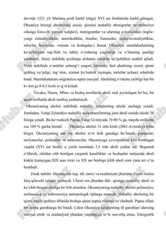 artiyasi (1972 yil) tashkil topgan. mintaqada papuas, melaneziya, mikroneziya va polineziya xalqalri yashaydi. okeaniya yevropaliklar tomonidan (f. magellanning dunyo aylana sayohati davrida 1521 yil mariana oroli kashf etilga) xvi asr boshlarida kashf qilingan. okeaniya hozirgi aholisining asosiy qismini mahalliy aborigenlar (avstroneziya oilasiga kiruvchi papuas xalqlari), immigrantlar va ularning avlodlaridan (ingliz-yangi zelandiyaliklar, amerikaliklar, hindlar, fransuzlar, ingliz-avstraliyaliklar, xitoylar, koreyslar, vetnam va boshqalar.) iborat. okeaniya mamlakatlarining ko‘pchiligida tug‘ilish va tabiiy o‘sishning yuqoriligi va o‘limning pastligi xarakterli. jinsiy tarkibda ayollarga nisbatan erkaklar ko‘pchilikni tashkil qiladi. yosh tarkibida o‘smirlar salmog‘i yuqori. iqtisodiy faol aholining asosiy qismi qishloq xo‘jaligi, tog‘-kon, xizmat ko‘rsatish (ayniqsa, turistlar uchun) sohalrida band. mamlakatlararo migratsiya oqimi mavjud. aholining o‘rtacha zichligi har bir kv.km ga 8-8,5 kishi to‘g‘ri keladi. tavaku, nauru, mbau va boshq aorollarda aholi zich joylashgan bo‘lsa, bir qator orollarda aholi mutloq yashamaydi. okeaniyaning aholisi tarkibida mahalliy xalqlarning ulushi anchaga yetadi. jumladan, yangi zelandiya mahalliy xalq-maorilarning jami aholi sonida ulushi 20 …