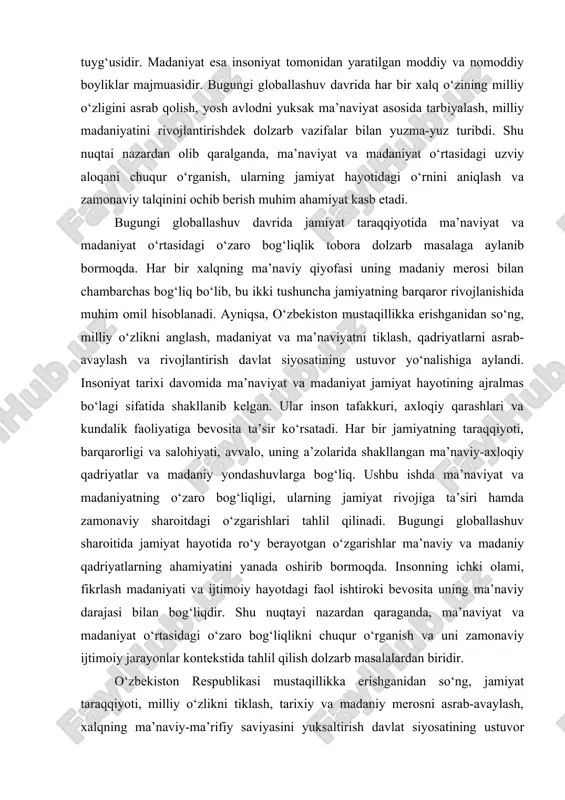 ojlanishida muhim omil hisoblanadi. ayniqsa, o‘zbekiston mustaqillikka erishganidan so‘ng, milliy o‘zlikni anglash, madaniyat va ma’naviyatni tiklash, qadriyatlarni asrab-avaylash va rivojlantirish davlat siyosatining ustuvor yo‘nalishiga aylandi. insoniyat tarixi davomida ma’naviyat va madaniyat jamiyat hayotining ajralmas bo‘lagi sifatida shakllanib kelgan. ular inson tafakkuri, axloqiy qarashlari va kundalik faoliyatiga bevosita ta’sir ko‘rsatadi. har bir jamiyatning taraqqiyoti, barqarorligi va salohiyati, avvalo, uning a’zolarida shakllangan ma’naviy-axloqiy qadriyatlar va madaniy yondashuvlarga bog‘liq. ushbu ishda ma’naviyat va madaniyatning o‘zaro bog‘liqligi, ularning jamiyat rivojiga ta’siri hamda zamonaviy sharoitdagi o‘zgarishlari tahlil qilinadi. bugungi globallashuv sharoitida jamiyat hayotida ro‘y berayotgan o‘zgarishlar ma’naviy va madaniy qadriyatlarning ahamiyatini yanada oshirib bormoqda. insonning ichki olami, fikrlash madaniyati va ijtimoiy hayotdagi faol ishtiroki bevosita uning ma’naviy darajasi bilan bog‘liqdir. shu nuqtayi nazardan qaraganda, ma’naviyat va madaniyat o‘rtasidagi o‘zaro bog‘liqlikni chuqur o‘rganish va uni zamonaviy ijtimoiy jarayonlar kontekstida tahlil qilish dolzarb masalalardan biridir. o‘zbekiston respublikasi mustaqillikka erishganidan so‘ng, jamiyat taraqqiyoti, milliy o‘zlikni tiklash, tarixiy va …