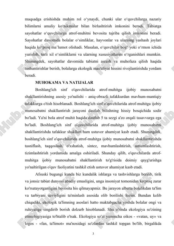 ayvonlar va ularning yashash joylari haqida ko‘proq ma’lumot olishadi. masalan, o‘quvchilar bog‘ yoki o‘rmon ichida yurishib, turli xil o‘simliklarni va ularning xususiyatlarini o‘rganishlari mumkin. shuningdek, sayohatlar davomida tabiatni asrash va muhofaza qilish haqida tushuntirishlar berish, bolalarga ekologik mas'uliyat hissini rivojlantirishda yordam beradi. muhokama va natijalar boshlang'ich sinf o'quvchilarida atrof-muhitga ijobiy munosabatni shakllantirishning asosiy yo'nalishi - aniq-obrazli tafakkurdan mavhum-mantiqiy tafakkurga o'tish hisoblanadi. boshlang'ich sinf o'quvchilarida atrof-muhitga ijobiy munosabatni shakllantirish jarayoni dastlab bilishning hissiy bosqichida sodir bo'ladi. ya'ni bola atrof muhit haqida dastlab 5 ta sezgi a'zo orqali tasavvurga ega bo'ladi. boshlang'ich sinf o'quvchilarida atrof-muhitga ijobiy munosabatni shakllantirishda tafakkur shakllari ham ustuvor ahamiyat kasb etadi. shuningdek, boshlang'ich sinf o'quvchilarida atrof-muhitga ijobiy munosabatni shakllantirishda tasniflash, taqqoslash, o'xshatish, sintez, mavhumlashtirish, umumlashtirish, tizimlashtirish yordamida amalga oshiriladi. shunday qilib, o'quvchilarda atrof-muhitga ijobiy munosabatni shakllantirish to'g'risida doimiy qayg'urishga yo'naltirilgan o'quv faoliyatini tashkil etish ustuvor ahamiyat kasb etadi. afsuski bugungi kunda biz kundalik ishlarga va tashvishlarga berilib, tirik …