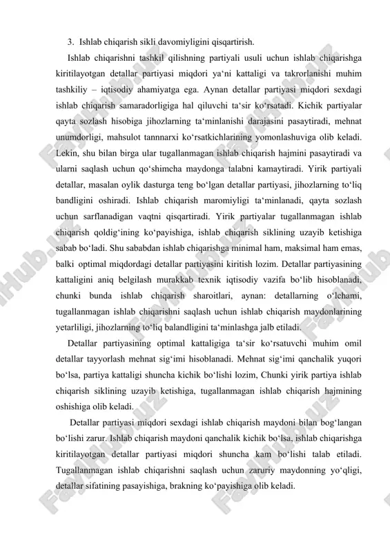 tiradi. yirik partiyali detallar, masalan oylik dasturga teng bo‘lgan detallar partiyasi, jihozlarning to‘liq bandligini oshiradi. ishlab chiqarish maromiyligi ta‘minlanadi, qayta sozlash uchun sarflanadigan vaqtni qisqartiradi. yirik partiyalar tugallanmagan ishlab chiqarish qoldig‘ining ko‘payishiga, ishlab chiqarish siklining uzayib ketishiga sabab bo‘ladi. shu sababdan ishlab chiqarishga minimal ham, maksimal ham emas, balki optimal miqdordagi detallar partiyasini kiritish lozim. detallar partiyasining kattaligini aniq belgilash murakkab texnik iqtisodiy vazifa bo‘lib hisoblanadi, chunki bunda ishlab chiqarish sharoitlari, aynan: detallarning o‘lchami, tugallanmagan ishlab chiqarishni saqlash uchun ishlab chiqarish maydonlarining yetarliligi, jihozlarning to‘liq balandligini ta‘minlashga jalb etiladi. detallar partiyasining optimal kattaligiga ta‘sir ko‘rsatuvchi muhim omil detallar tayyorlash mehnat sig‘imi hisoblanadi. mehnat sig‘imi qanchalik yuqori bo‘lsa, partiya kattaligi shuncha kichik bo‘lishi lozim, chunki yirik partiya ishlab chiqarish siklining uzayib ketishiga, tugallanmagan ishlab chiqarish hajmining oshishiga olib keladi. detallar partiyasi miqdori sexdagi ishlab chiqarish maydoni bilan bog‘langan bo‘lishi zarur. ishlab chiqarish maydoni qanchalik kichik bo‘lsa, ishlab chiqarishga kiritilayotgan detallar partiyasi …