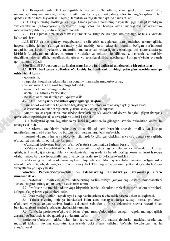 assasalar, tadbirkorlik sub’ektlari, ommaviy axborot vositalari hamda talabalarning ota-onalari bilan o’zaro munosabatlarda “odob-axloq qoidalari” dagi ko’rsatmalarga rioya etilishidan manfaatdordir. 2-bo’lim. maqsad va vazifalar 2.1. “odob-axloq qoidalari” ning maqsadi bituda sog’lom ma’naviy va ijtimoiy-psixologik muhitni shakllantirish, uning nufuzi hamda obro’- e’tiborini asrab-avaylash, yuksak ma’naviy va axloqiy talablarga javob beruvchi yuqori malakali kadrlar tayyorlashga ko’maklashish, bituning jamiyatdagi hamda ta’lim tizimidagi nufuzini yanada oshirishdir. 2.2. “odob-axloq qoidalar” ning asosiy vazifalari: - yuksak ma’naviy-axloqiy fazilatlarga ega, jamiyat, davlat va oila oldida o’z mas’uliyatini his etadigan, davlatning ichki va tashqi siyosatini to’g’ri anglaydigan, vatanparvar va xalqparvar, tashabbuskor va tadbirkor, zamonaviy bilimlar bilan qurollangan hamda yuksak insoniy fazilatlarga ega bo’lgan irodasi baquvvat, iymoni butun va vijdoni uyg’oq mutaxassislarni tayyorlash; bitu jamoa a’zolarining ma’naviy immunitetini shakllantirish, saqlash va himoya qilish; -yoshlar orasida odob-axloqni buzishga, shu jumladan zo’ravonlik, hayosizlik va shafqatsizlikni tashviqot qilishga qaratilgan har qanday xatti-harakatlarning oldini olish, jumladan, yoshlarni ichkilikbozlik va giyohvandlik illatlaridan, boshqa turli xalokatli …