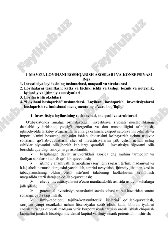 nish omillariga asosiy e’tibor qaratish hamda baholashning samarali usullarini tanlash, muqobil variantlarini to’g’ri taqqoslash va to’g’ri moliyaviy qarorlar qabul qilishda mustahkam nazariy va amaliy bilim berish, tajribalarni o’rgatish, korxona iqtisodiyotini boshqarish va oqilona investitsion siyosat olib borishni o’rgatishdir. “investitsiya loyihalarini boshqarish” fanini o’rganish talabalarda investitsiya loyihalarini amalga oshirish bo’yicha qarorlarni qabul qilish, ularni moliyalashtirish, monitoringini olib borish, shuningdek, samaradorligini ta’minlash bilan bog’liq mustahkam bilimlarni shakllantirish hamda amaliy ko’nikmalarni hosil qilish vazifalarini o’zida namoyon etadi. 1-mavzu. loyihani boshqarish asoslari va konsepsiyasi reja: 1. investitsiya loyihasining tushunchasi, maqsadi va strukturasi 2. loyihalarni tasniflash: katta va kichik, ichki va tashqi, texnik va notexnik, iqtisodiy va ijtimoiy xususiyatlari 3. loyiha ishtirokchilari 4. “loyihani boshqarish” tushunchasi. loyihani boshqarish, investitsiyalarni boshqarish va funksional menejmentning o’zaro bog’liqligi. 1. investitsiya loyihasining tushunchasi, maqsadi va strukturasi o’zbekistonda amalga oshirilayotgan investitsiya siyosati mustaqillikning dastlabki yillaridanoq yoqilg’i energetika va don mustaqilligini ta’minlash, iqtisodiyotda tarkibiy o’zgarishlarni amalga oshirish, eksport salohiyatini oshirish va …