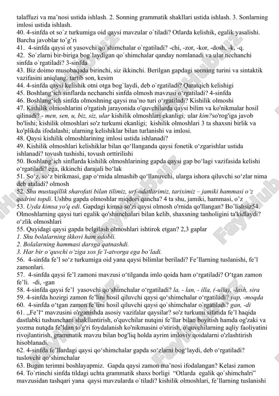 anoqsiz 22. 4-sinfda egalik qo`shimchalarini tushuntirishdan avval nima ustida to`xtalinadi? tilda 3 ta shaxs borligi haqida 23. 4-sinfda otga oid kelishik qo`shimchalari mavzisi o`tilganda qaysi kelishikka oid imlo qoida o`rgatiladi? jo‘nalish kelishigi 24. boshlang‘ich sinflarda qaysi so‘z turkumi o‘rganilmaydi? ravish 25. boshlang‘ich sinflarda ot haqidagi tushunchalar nechanchi sinfdan boshlab shakllanatiriladi? 1-sinf 26. ot so`z turkumi, otlarga xos grammatik xususiyatlar, otlarning yasalishi tilshunoslikning qaysi bo`limida o`rganiladi? morfologiya 27. qaratqich kelishigini olgan otdan keyin keluvchi so`zda qanday qo`shimcha mavjud bo`ladi? egalik qo’shimchalari 28. egalik qo`shimchalarining qaysi biri birlik va ko`plik uchun umumiy? 3-shaxs 29. tilga oid tushunchalarni shakllantirish jarayoni shartli ravishda necha bosqichga bo'linadi? 4 bosqichga 30. so'z turkumlari ustida ishlash metodikasining lingvistik asosi nima? so'zlarning leksik-grammatik, morfologik va sintaktik belgilariga ko'ra turli guruhlarga ajratilishi, ya’ni so'z turkumlari haqidagi ilm hisoblanadi. - so'z nimani bildirishi (shaxs, narsa, belgi, miqdor va tartib, harakat yoki holat); qanday so'roqlarga javob bo'lishi; o'zgarish-o'zgarmasligi, qanday doimiy kategoriyalari …
