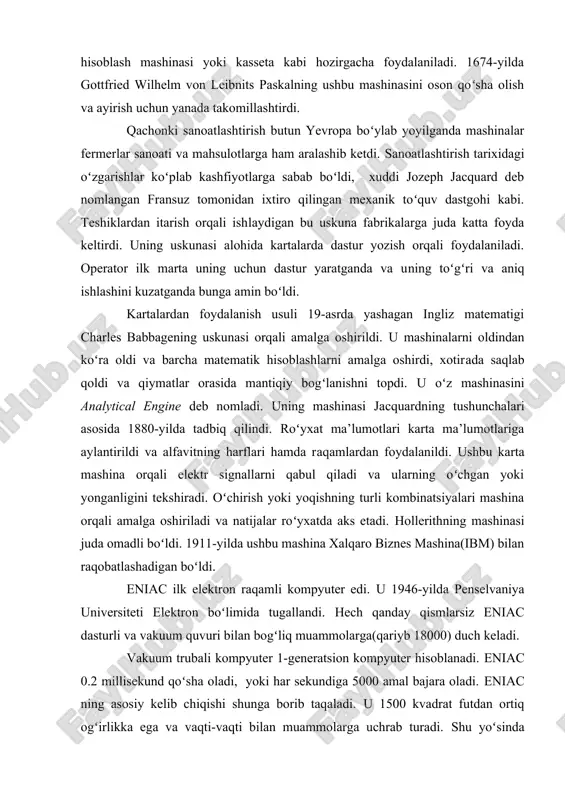 ariga aylantirildi va alfavitning harflari hamda raqamlardan foydalanildi. ushbu karta mashina orqali elektr signallarni qabul qiladi va ularning oʻchgan yoki yonganligini tekshiradi. oʻchirish yoki yoqishning turli kombinatsiyalari mashina orqali amalga oshiriladi va natijalar roʻyxatda aks etadi. hollerithning mashinasi juda omadli boʻldi. 1911-yilda ushbu mashina xalqaro biznes mashina(ibm) bilan raqobatlashadigan boʻldi. eniac ilk elektron raqamli kompyuter edi. u 1946-yilda penselvaniya universiteti elektron boʻlimida tugallandi. hech qanday qismlarsiz eniac dasturli va vakuum quvuri bilan bogʻliq muammolarga(qariyb 18000) duch keladi. vakuum trubali kompyuter 1-generatsion kompyuter hisoblanadi. eniac 0.2 millisekund qoʻsha oladi, yoki har sekundiga 5000 amal bajara oladi. eniac ning asosiy kelib chiqishi shunga borib taqaladi. u 1500 kvadrat futdan ortiq ogʻirlikka ega va vaqti-vaqti bilan muammolarga uchrab turadi. shu yoʻsinda eniac uchun hisoblash vaqtida qarab turish juda ham muhim. 3.1-ramda koʻrsatilganidek, eniac juda murakkab. 1950-yilda remington rand univac 1(universal avtomatik hisoblash) ni ishlab chiqdi. u sekundiga 10000 hisoblashlarni amalga oshirar edi. 1957-yilda …