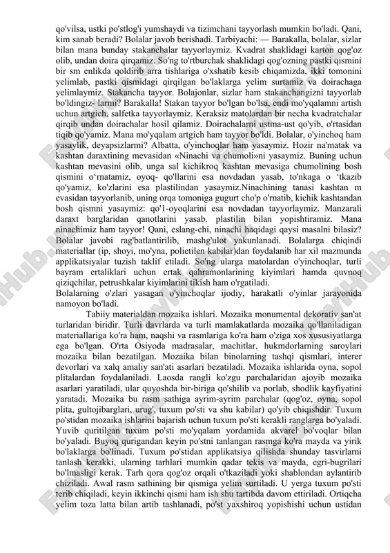 zning orqasida barglaridan foydalanilgan daraxtlarning nomlarini yozish; 7. ishni baholash. ijodiy xarakterdagi ishlar. masalan: «baliqlardan kompozitsiya tuzish». tarbiyachi umumiy vazifa beradi, bolalar esa, tarbiyachi namunasi asosida o‘z variantlarini izlaydilar. tarbiyachi doskaga baliq rasmi tasvirlangan plakatni osib qo'yib, bolalar bilan birgalikda baliq tanasi, baliqning boshi, qanotlari, dumining shakli tahlil qilinadi. baliq turiga ko‘ra uning tanasi, qanot va dumlari har xil bo’lishi mumkinligi aniqlanadi, shuning uchun bu ishda turli tabiiy materiallardan foydalanish mumkin bo'ladi. shundan so'ng ishni bajarish tartibi aniqlanadi. avval baliq qismlari uchun material tanlash, uning umumiy tarhini chizish kerak. shundan keyin qaysi detalning qanday tartibda yelimlanishini, detallarning joylarini aniqlash lozim, so'ngra ishga kirishiladi. bunday yumushlar bajarilayotgan ishga ijodiy yondoshishni o'stirishga yordam beradi. mashg'ulotga yakun yasash va bajarilgan ishni baholashda tarbiyachi foydalanilgan materiallar nomini so’raydi. bu tabiiy materiallar bilan ishlash mashg'ulotining taxminiy tuzilishidir. quyida jo'xori so'tasi, eman daraxti mevasi, kashtan mevasi, qush patlari, archa daraxti mevasi, na'matak mevasidan tayyorlangan o'vinchoq namunalari …