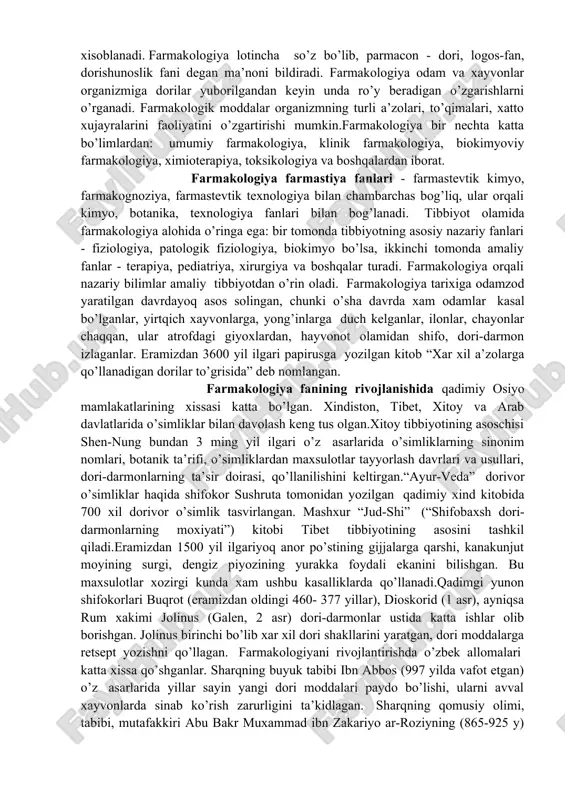 tibbiyotining asosini tashkil qiladi.eramizdan 1500 yil ilgariyoq anor po’stining gijjalarga qarshi, kanakunjut moyining surgi, dengiz piyozining yurakka foydali ekanini bilishgan. bu maxsulotlar xozirgi kunda xam ushbu kasalliklarda qo’llanadi.qadimgi yunon shifokorlari buqrot (eramizdan oldingi 460- 377 yillar), dioskorid (1 asr), ayniqsa rum xakimi jolinus (galen, 2 asr) dori-darmonlar ustida katta ishlar olib borishgan. jolinus birinchi bo’lib xar xil dori shakllarini yaratgan, dori moddalarga retsept yozishni qo’llagan. farmakologiyani rivojlantirishda o’zbek allomalari katta xissa qo’shganlar. sharqning buyuk tabibi ibn abbos (997 yilda vafot etgan) o’z asarlarida yillar sayin yangi dori moddalari paydo bo’lishi, ularni avval xayvonlarda sinab ko’rish zarurligini ta’kidlagan. sharqning qomusiy olimi, tabibi, mutafakkiri abu bakr muxammad ibn zakariyo ar-roziyning (865-925 y) tabobatga doir 36 asari bizgacha etib kelgan: o’z asarlarida terapiya, xirurgiya, farmakognoziya, farmakologiya, psixologiya ilmlarini yangi goya va ixtirolar bilan boyitgan. ushbu olimning tibbiyotga va kimyoga bagishlangan asarlari o’rta asrlarda sharq va garbda shu soxalarning rivojlanishiga katta ta’sir ko’rsatgan. farmakologiya …