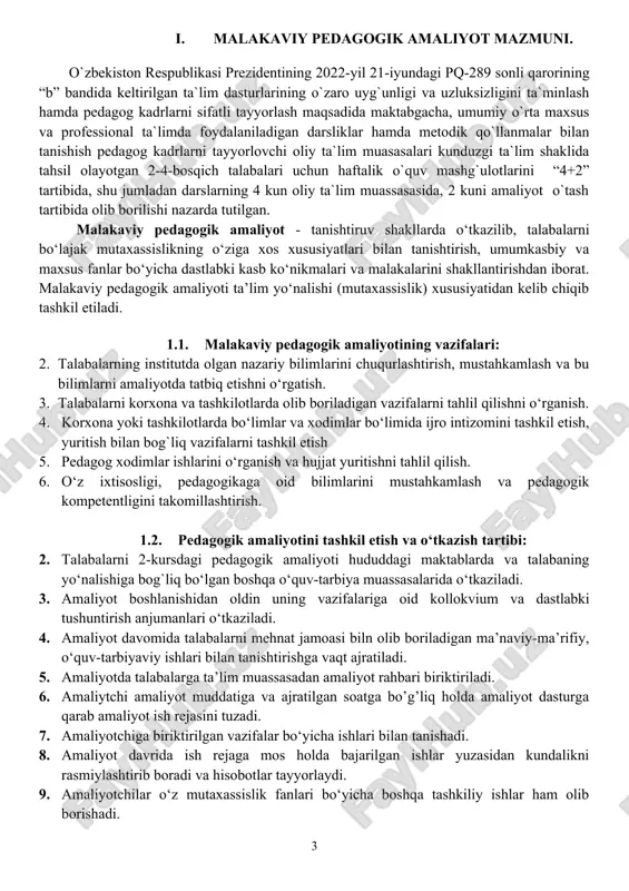 ‘quv-tarbiyaviy ishlari bilan tanishtirishga vaqt ajratiladi. 5. amaliyotda talabalarga ta’lim muassasadan amaliyot rahbari biriktiriladi. 6. amaliytchi amaliyot muddatiga va ajratilgan soatga bo’g’liq holda amaliyot dasturga qarab amaliyot ish rejasini tuzadi. 7. amaliyotchiga biriktirilgan vazifalar bo‘yicha ishlari bilan tanishadi. 8. amaliyot davrida ish rejaga mos holda bajarilgan ishlar yuzasidan kundalikni rasmiylashtirib boradi va hisobotlar tayyorlaydi. 9. amaliyotchilar o‘z mutaxassislik fanlari bo‘yicha boshqa tashkiliy ishlar ham olib borishadi. 10. institut amaliyot rahbari tomonidan talabalarni davomati olinadi, kunlik bajarilgan ishlari, topshiriqlarni bajarilishi, hisobotlarni shakllantirib borishini nazorat qiladi va baholarni qayd etib baradi. amaliyot yakunida talabalar hisobotlarni taqdimot asosida institut amaliyot rahbariga topshiradilar. 1.3. amaliyotchi talabalarning vazifalari 1. amaliyotchi talaba pedagogik amaliyoti dasturida ko‘rsatilgan barcha ishlarni bajaradi. jamoaga tashkilotchilik, intizomlilik, xushmuomlalik va mehnatsevarlik namunalarini ko‘rsatgan holda faoliyat olib borishi lozim. 2. amaliyotchi talaba ta’lim muassasasining ichki tartib qoidalariga va amaliyot rahbarining topshiriqlariga amal qilishi va unga so‘zsiz bo‘ysunishi zarur. amaliyotchi yuklatilgan vazifalarni yoki topshiriqlarni …