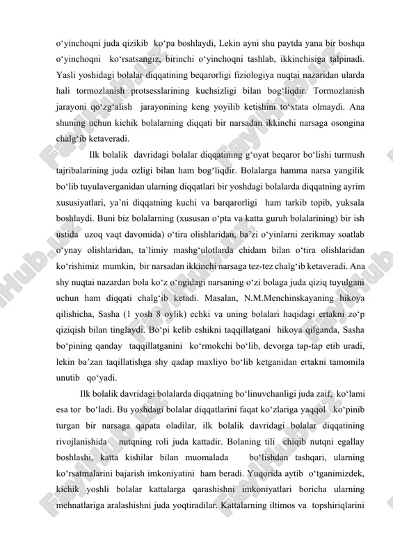 la unutib qo‘yadi. ilk bolalik davridagi bolalarda diqqatning bo‘linuvchanligi juda zaif, ko‘lami esa tor bo‘ladi. bu yoshdagi bolalar diqqatlarini faqat ko‘zlariga yaqqol ko‘pinib turgan bir narsaga qapata oladilar, ilk bolalik davridagi bolalar diqqatining rivojlanishida nutqning roli juda kattadir. bolaning tili chiqib nutqni egallay boshlashi, katta kishilar bilan muomalada bo‘lishdan tashqari, ularning ko‘rsatmalarini bajarish imkoniyatini ham beradi. yuqorida aytib o‘tganimizdek, kichik yoshli bolalar kattalarga qarashishni imkoniyatlari boricha ularning mehnatlariga aralashishni juda yoqtiradilar. kattalarning iltimos va topshiriqlarini bajonu-dil ado etadilar. o‘z o‘ziga xizmat ko‘rsatishga oid oddiy yumushlarni qiziqib bajaradilar, ota-onalarining uy-xo‘jalik ishlarida qarashishga harakat qiladi. mana shylarning hammasi diqqatni ma’lum darajada to‘plash va muayyan bir maqsadga qaratishni talab etadi. bu esa bolalarda ixtiyoriy diqqatning rivojlanishiga asos yaratadi. bog‘cha yoshidan boshlab bolalarda ixtiyoriy diqqat rivojlana boshlaydi. biroq kichik yoshdagi bog‘cha bolalarida ixtiyorsiz diqqat ustunlik qiladi. kichik yoshdagi bog‘cha bolalarida kun sayin paydo bo‘ladigan yangi-yangi qiziqishlar, o‘yin faoliyatlarining xilma-xil bo‘la borishi ularda ixtiyorsiz diqqatni …