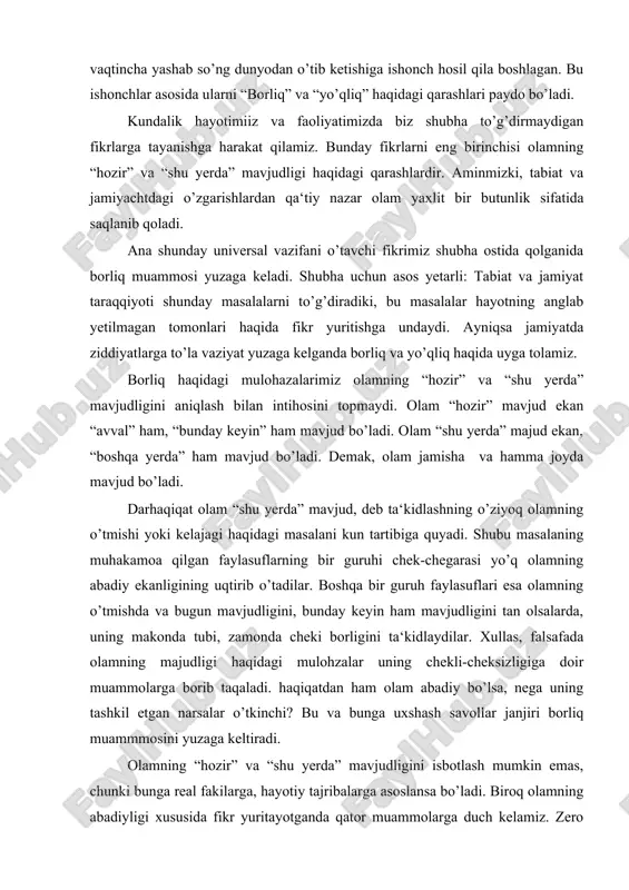 borib taqaladi. haqiqatdan ham olam abadiy bo’lsa, nega uning tashkil etgan narsalar o’tkinchi? bu va bunga uxshash savollar janjiri borliq muammmosini yuzaga keltiradi. olamning “hozir” va “shu yerda” mavjudligini isbotlash mumkin emas, chunki bunga real fakilarga, hayotiy tajribalarga asoslansa bo’ladi. biroq olamning abadiyligi xususida fikr yuritayotganda qator muammolarga duch kelamiz. zero bunday ko’zatish va tajribalarga asoslanib xulosa chiqarib bo’lmaydi. aksincha koinotning cheklagan makonida cheklangan umr ko’rishga mahukum etilgan inson uchun abadiy olamning o’ziga xos xususiyatlarini anglab yetish nihoyatda mushkul. shu sababdan cheksiz va tubsiz abadiy borliqning tushunish mashaqatli kechadi. borliqning abadiyligi va undagi narsalarning o’tkinchiligini angalb yetish uchun yuksak darajada qobiliyatga ega bo’lishi kerak. xullas borliq muammosining birinchi aspekti bir-biriga aloqador savollar javobidan iborat. nima mavjud? olam qaerda mavjud? “shu yerda” va “hamma joyda”, olam qancha vaqt mavjud bo’ladi? “hozir” va “hamisha”, olam abadiydir, u bo’lgan, bor va bunday keyin ham bo’ladi. uning tashktil etgan narsalar esa o’tkinchidir. borliq muammosining …