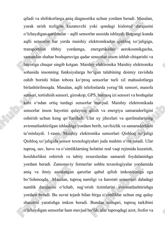 elektronikada sensorlar inson hayotini qulayroq qilish va energiya samaradorligini oshirish uchun keng qo‘llaniladi. ular uy jihozlari va qurilmalarining avtomatlashtirilgan ishlashiga yordam berib, xavfsizlik va samaradorlikni ta’minlaydi. 1-rasm. maishiy elektronika sensorlari qishloq xo‘jaligi qishloq xo‘jaligida sensor texnologiyalari juda muhim o‘rin tutadi. ular tuproq, suv, havo va o‘simliklarning holatini real vaqt rejimida kuzatish, hosildorlikni oshirish va tabiiy resurslardan samarali foydalanishga yordam beradi. zamonaviy fermerlar ushbu texnologiyalar yordamida aniq va ilmiy asoslangan qarorlar qabul qilish imkoniyatiga ega bo‘lishmoqda. masalan, tuproq namligi va harorati sensorlari daladagi namlik darajasini o‘lchab, sug‘orish tizimlarini avtomatlashtirishga yordam beradi. bu suvni tejash bilan birga o‘simliklar uchun eng qulay sharoitni yaratishga imkon beradi. bundan tashqari, tuproq tarkibini o‘lchaydigan sensorlar ham mavjud bo‘lib, ular tuproqdagi azot, fosfor va kaliy miqdorini tahlil 758 international scientific and practical conference “smart technologies and innovative approaches in research: building a digital future”, february 22, 2025 qilib, qaysi o‘g‘itni va qanchalik ko‘p ishlatish kerakligini aniqlashga yordam …
