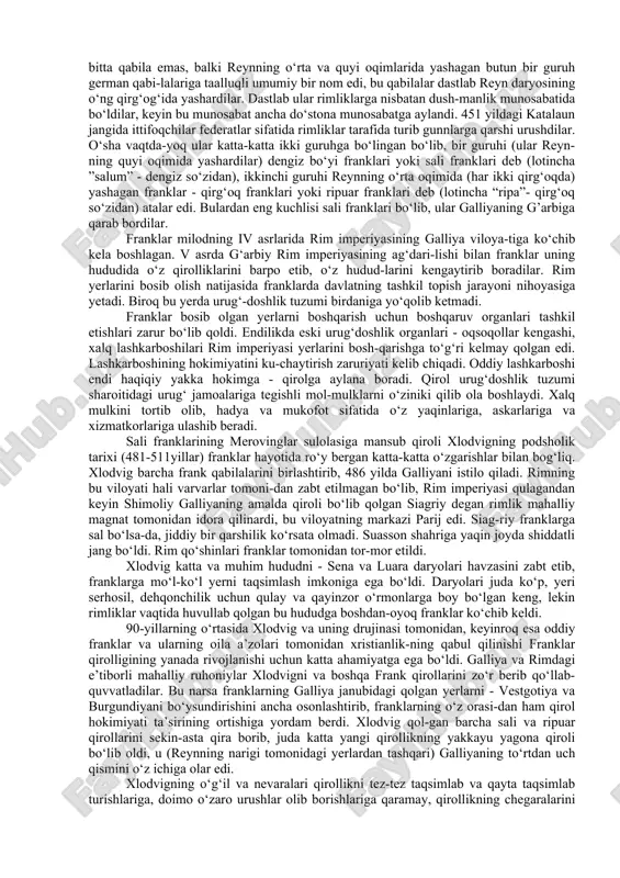 ) iii asrning o‘rtalaridagina paydo bo‘lib, qandaydir bitta qabila emas, balki reynning o‘rta va quyi oqimlarida yashagan butun bir guruh german qabi-lalariga taalluqli umumiy bir nom edi, bu qabilalar dastlab reyn daryosining o‘ng qirg‘og‘ida yashardilar. dastlab ular rimliklarga nisbatan dush-manlik munosabatida bo‘ldilar, keyin bu munosabat ancha do‘stona munosabatga aylandi. 451 yildagi katalaun jangida ittifoqchilar federatlar sifatida rimliklar tarafida turib gunnlarga qarshi urushdilar. o‘sha vaqtda-yoq ular katta-katta ikki guruhga bo‘lingan bo‘lib, bir guruhi (ular reyn-ning quyi oqimida yashardilar) dengiz bo‘yi franklari yoki sali franklari deb (lotincha ”salum” - dengiz so‘zidan), ikkinchi guruhi reynning o‘rta oqimida (har ikki qirg‘oqda) yashagan franklar - qirg‘oq franklari yoki ripuar franklari deb (lotincha “ripa”- qirg‘oq so‘zidan) atalar edi. bulardan eng kuchlisi sali franklari bo‘lib, ular galliyaning g’arbiga qarab bordilar. franklar milodning iv asrlarida rim imperiyasining galliya viloya-tiga ko‘chib kela boshlagan. v asrda g‘arbiy rim imperiyasining ag‘dari-lishi bilan franklar uning hududida o‘z qirolliklarini barpo etib, o‘z hudud-larini …