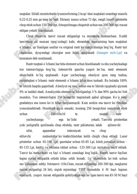 hiqarish uchun esa 200-300 dpi ruxsat etilgan yetarli hisoblanadi. chop etiluvchi tasvir ruxsat etilganligi va miniatura tushunchasi. xuddi tasvirning asl nusxasi (qog`ozdagi) kabi, ekrandagi nusxasining ham nuqtalari o`lchami, qo`llanilgan usullar va original rastr ko`rsatgichlariga bog`liq. rastr turi chastotasi, dyuymdagi chiziqlar soni bilan aniqlanadi (linesper inch-lpi) va miniature deb nomlanadi. rastr nuqtasi o`lchami har bita element uchun hisoblanadi va shu yacheykadagi ton intensivligiga bog`liq. intensivlik qancha yuqori bo`lsa, rastr elementi shunchalik to`liq qoplanadi. agar yacheykaga obsolyut qora rang tushsa, rastrnuqtasi o`lchami–rastr elementi o`lchami bilan mos tushadi. bu holatda 100% to`ldirish haqida gapiriladi. absolyut oq rang uchun esa to`ldirish (qoplash) qiymati 0% ni tashkil etadi. amaliyotda element to`ldirilganligi 3 % dan 90% gacha bo`lish mumkin. ton intensivligini 256 bosqichli taqsimlash qabul qilingan. ko`p sonli gradatsiya esa inson ko`zi bilan farqlanmaydi. kam sonlisi esa tasvir ko`rinishini yomonlashtiradi. hisoblash qiyin emaski, tonning 256 bosqichini namoyish etish uchun 256=16x16 ta nuqtali rastr yacheykasiga ega bo`lishi …