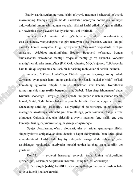 da. syujet obrazlarning o’zaro aloqalari, ular o’rtasidan qarama-qarshiliklar, simpatiyalar va antipatiyalar ekan, demak, u hayot ziddiyatlarini ham ixtiro qiladi, umumlashtiradi, kashf etadi. hayotiy ziddiyatlar asarga ifoda etilgan g’oyalar, tasvirlangan xarakterlar, kayfiyatlar kurashi tarzida ko’chadi va u konflikt deb yuritiladi. konflikt - syujetni harakatga soluvchi kuch. uning ta’sirdorligini, qiziqarligini, ko’lamini belgilovchi unsurdir. uning turli xillari uchraydi: 1. psixologik (ruhiy) konflikt qahramon qalbidagi hissiyotlar, tushunchalar (ojiz va kuchli jihatlar) kurashi; 2. ijtimoiy konflikt – asar qahramonlari bilan ular yashayotgan sharoit o’rtasidagi kurash; 3. shaxsiy – intim konflikt – bir biriga qarama-qarshi xarakterlar, guruhlar o’rtasidagi kurash. konfliktning ushbu uch xili hamma romanlarda ham uchraydi, lekin psixologik konflikt yetakchi bo’lgan asarlar (“sarob” - a.qahhor; “ulug’bek xazinasi” – o.yoqubov) doimo adabiyotning sifat ko’rsatgichi bo’lib, yorqin iz qoldirganlar. jumladan, “o’tkan kunlar” romanida yusufbek hoji, otabeklarning maslakdoshlari bilan musulmonqul, azizbekka o’xshash feodal tuzum hukmdorlari orasidagi to’qnashuv – ijtimoiy konfliktga asos solsa, otabek, hasanali, qutidor va homid, mutal, …