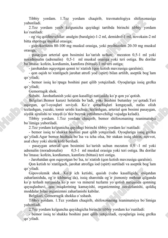 tibbiy yordam. 1.tez yordam chaqirib, bemor shifoxonaning reanimatsiya bo`limiga yuboriladi. 2.tez yordam kelgunicha quyidagi birinchi tibbiy yordam ko`rsatiladi: - bemor issiq to`shakka boshini past qilib yotqiziladi. oyoqlariga issiq grelka qo`yiladi.agar bemor hushida bo`lsa va icha olsa, bir stakan issiq shirin, novvot, asal choy yoki shirin kofe beriladi. - pasaygan arterial qon bosimini ko`tarish uchun mezaton 0,5 -1 ml yoki adrenalin (noradrenalin) 0,5-1 ml muskul orasiga yoki teri ostiga. bu dorilar bo`lmasa: kofein, kordiamen, kamfora (bittasi) teri ostiga. - jarohatdan qon oqayotgan bo`lsa, to`xtatish (qon ketish mavzusiga qaralsin). qon ketish to`xtatilgach, jarohat atrofiga iod (spirt) surtiladi va aseptik bog`lam qo`yiladi. gipovolemik shok. ko`p ich ketishi, qusish (vabo kasalligida, ovqatdan zaharlanishda, og`ir ichburug`da), issiq sharoitda og`ir jismoniy mehnat qilganda ko`p terlash natijasida ko`p suv va mineral tuzlarni yo`qotish natijasida qonning quyuqlashuvi, qon miqdorining kamayishi, organizmning suvsizlanishi, qoldiq moddalar bilan organizmni zaharlanishi kabilar. belgilari. gemorragik shokka o`xshash. tibbiy yordam. 1.tez yordam chaqirib, shifoxonaning …
