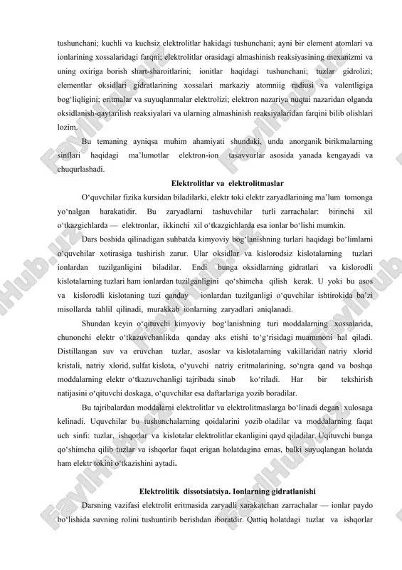 kkinchi xil o‘tkazgichlarda esa ionlar bo‘lishi mumkin. dars boshida qilinadigan suhbatda kimyoviy bog‘lanishning turlari haqidagi bo‘limlarni o‘quvchilar xotirasiga tushirish zarur. ular oksidlar va kislorodsiz kislotalarning tuzlari ionlardan tuzilganligini biladilar. endi bunga oksidlarning gidratlari va kislorodli kislotalarning tuzlari ham ionlardan tuzilganligini qo‘shimcha qilish kerak. u yoki bu asos va kislorodli kislotaning tuzi qanday ionlardan tuzilganligi o‘quvchilar ishtirokida ba’zi misollarda tahlil qilinadi, murakkab ionlarning zaryadlari aniqlanadi. shundan keyin o‘qituvchi kimyoviy bog‘lanishning turi moddalarning xossalarida, chunonchi elektr o‘tkazuvchanlikda qanday aks etishi to‘g‘risidagi muammoni hal qiladi. distillangan suv va eruvchan tuzlar, asoslar va kislotalarning vakillaridan natriy xlorid kristali, natriy xlorid, sulfat kislota, o‘yuvchi natriy eritmalarining, so‘ngra qand va boshqa moddalarning elektr o‘tkazuvchanligi tajribada sinab ko‘riladi. har bir tekshirish natijasini o‘qituvchi doskaga, o‘quvchilar esa daftarlariga yozib boradilar. bu tajribalardan moddalarni elektrolitlar va elektrolitmaslarga bo‘linadi degan xulosaga kelinadi. uquvchilar bu tushunchalarning qoidalarini yozib oladilar va moddalarning faqat uch sinfi: tuzlar, ishqorlar va kislotalar elektrolitlar ekanligini qayd …