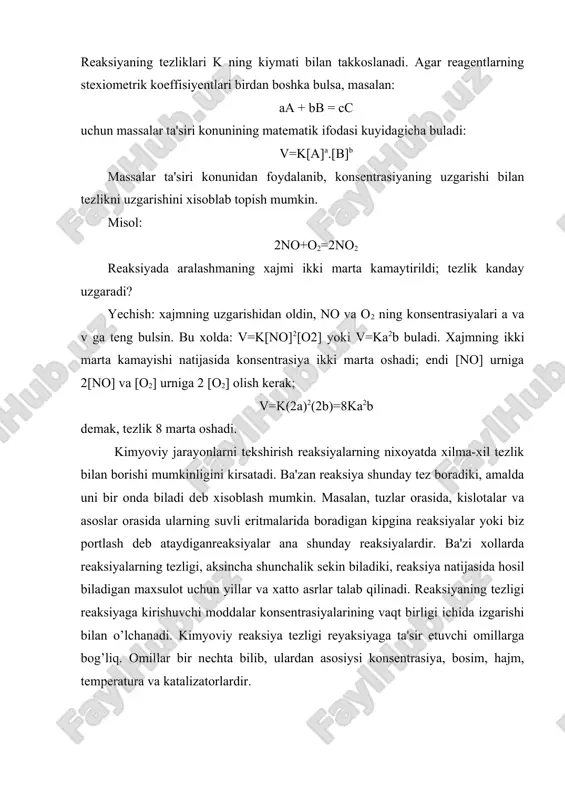 fodalangan konsentrasiyasi, k tezlik konstantasi. agar a=v=1 bulsa, v=k buladi. demak, k- reaksiyaga kirishayotgan moddalarning konsentrasiyalari birga teng bulgandagi tezlik, ya'ni solishtirma tezlikdir. k ning kiymati reagentlarning, ya'ni reaksiyaga kirishayotgan moddalarning tabiatiga, temperaturaga va katalizatorga boglik bulib, konsentrasiyaga boglik emas. reaksiyaning tezliklari k ning kiymati bilan takkoslanadi. agar reagentlarning stexiometrik koeffisiyentlari birdan boshka bulsa, masalan: aa + bb = cc uchun massalar ta'siri konunining matematik ifodasi kuyidagicha buladi: v=k[a]a.[b]b massalar ta'siri konunidan foydalanib, konsentrasiyaning uzgarishi bilan tezlikni uzgarishini xisoblab topish mumkin. misol: 2no+o2=2no2 reaksiyada aralashmaning xajmi ikki marta kamaytirildi; tezlik kanday uzgaradi? yechish: xajmning uzgarishidan oldin, no va o2 ning konsentrasiyalari a va v ga teng bulsin. bu xolda: v=k[no]2[o2] yoki v=ka2b buladi. xajmning ikki marta kamayishi natijasida konsentrasiya ikki marta oshadi; endi [no] urniga 2[no] va [o2] urniga 2 [o2] olish kerak; v=k(2a)2(2b)=8ka2b demak, tezlik 8 marta oshadi. kimyoviy jarayonlarni tekshirish reaksiyalarning nixoyatda xilma-xil tezlik bilan borishi mumkinligini kirsatadi. …