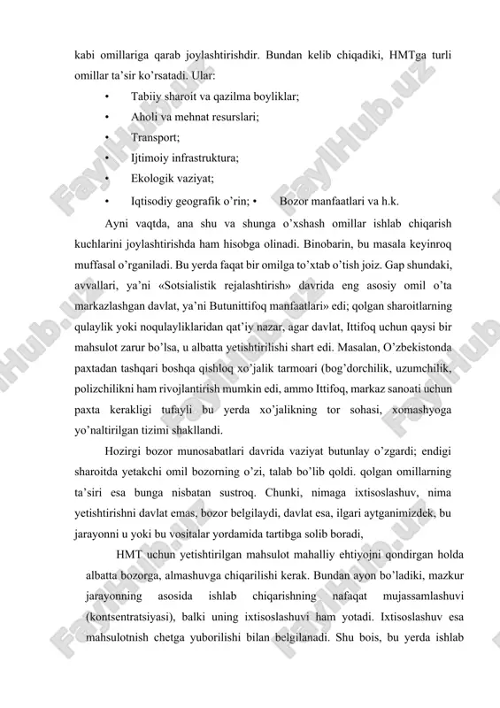 b chiqarishning nafaqat mujassamlashuvi (kontsentratsiyasi), balki uning ixtisoslashuvi ham yotadi. ixtisoslashuv esa mahsulotnish chetga yuborilishi bilan belgilanadi. shu bois, bu yerda ishlab chiqarilgan mahsulotning ortiqcha qismi boshqa yerga (mamlakat yoki rayonga) yo’nalishi lozim; mahsulotning shu joyning o’zida to’la, batamom iste’mol qilinishi ixtisoslashuv, hmt emas, bu oddiy natural xo’jalikdir. bunday davlatlar jahon xo’jalik tizimiga kira olmaydilar, milliy iqtisodiyoti zaifligi sababli ular jahon bozorida ishtirok eta olmaydilar va doimo «sudraluvchi» bo’lib qolaveradilar. agar mamlakat ichida shunday mintaqalar mavjud bo’lsa, u xolda uning yagona geoiqtisodiy tizimi vujudga kelmaydi, iqtisodiy xavfsizlik ta’minlanmaydi; xo’jalikning hududiy tarkibi shakllanmaganligi, xomligi natijasida ichki iqtisodiy integratsiya jarayonlari rivojlanmaydi. hmtning rivojlanishida transportning roli katta. chunki transport mahsulot ishlab chiqarilgan joy bilan uni iste’mol qiladigan rayon o’rtasidagi aloqadorlikni bajaradi, transport xarakati esa mahsulotning iste’mol rayonidagi qiymatiga kiradi. hmtda bir necha bosqich yoki daraja mavjud. chunonchi, sobiq ittifoq davrida ular quyidagilar edi: · xalqaro yoki mamlakatlararo mehnat taqsimoti; · sotsialistik yoki kapitalistik …