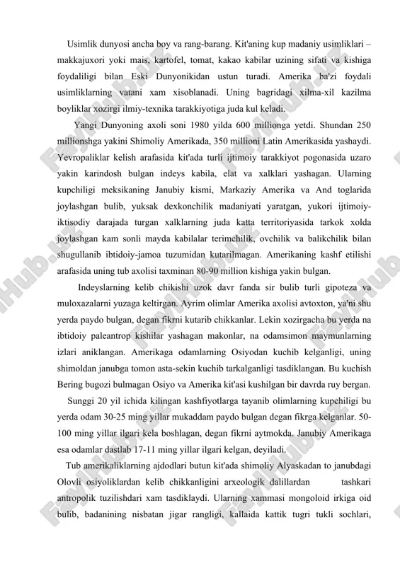 an, degan fikrni aytmokda. janubiy amerikaga esa odamlar dastlab 17-11 ming yillar ilgari kelgan, deyiladi. tub amerikaliklarning ajdodlari butun kit'ada shimoliy alyaskadan to janubdagi olovli osiyoliklardan kelib chikkanligini arxeologik dalillardan tashkari antropolik tuzilishdari xam tasdiklaydi. ularning xammasi mongoloid irkiga oid bulib, badanining nisbatan jigar rangligi, kallaida kattik tugri tukli sochlari, badanining kam tukliligi, kora kuzliligi, keng yalpok yuzliligi va yonok suyagining chikkanligi bilan umumiy uziga xos tipni paydo kilgan. ammo indeyslar osiyo mongoloidlaridan baland, burgutsimon burni, epikantus (kuz kiyachigi) ning kamligi va uzunrok yuzi bilan ajralib turadi. ular balki, ayrim olimlarning fikricha, uzlarining osiyolik ajdodlarining antropologik tuzilishini saklab kolgandir. indeyslardan shimoliy amerika va grelandiyaga tarkalgan aleut eskimoslari ancha ajralib turadi. ularda mongoloid belgilari juda kuchli va xozirgi shimoliy-sharkiy osiyoliklarga ancha yakin. demak, aleut eskimoslari amerikaga kelgan axolining oxirgi okimi bilan boglik. kolgan barcha indeyslar bir necha asrlar va xatto ming yillar davomida asta-sekin shimoldan janubga va keyin kit'aning ichki territoriyasiga …