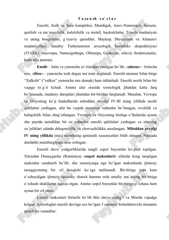 umiy birlashtiruvchi alomatni ajratib ko`rsatadilar: 1. xo`jalikning hamma turidan ko`ra motiga bilan qilinadigan dehqonchilikning ustunligi; 2. chaqmoqtosh qurollar ko`p bo`lishi bilan birga mis qurollarining paydo bo`lishi. 3. katta-katta ibtidoiy jamoa birlashmalarining katta-katta paxsa uylarining mavjudligi; 4. hayvonlarning loydan yasalgan va onalik urug`iga xos bo`lgan haykalchalarning mavjudligi; 5. rangdor sopol buyumlari (gul solingan) ning tarqalishi. yuqoridagi alomatlar misr, mesopotamiya makonlarida, keyinroq yevropa, markaziy osiyo yodgorliklarida ko`zga tashlanadi. eneolitda mesopatamiyada rangdor sopol buyumlarga katakli bezaklar, misrning rangli sopol buyumlariga esa syujetli suratlar chizilgan. osiyo va yevropaning keng hududlarida esa rangdor sopol makonlari tarqalgan. eneolit makonlarining ko`pchiligida, ya`ni dehqonchilikning ibtidoiy usullari tarqalgan hududlarida rangdor sopol buyumlar tarqalgan bo`lsada, ba`zilarida mutlaqo uchramaydi. masalan, germaniya, frantsiya, yevropaning yana boshqa mamlakatlarida eneolit makonlarida rangli sopol buyumlar yo`q. aksincha, bu yerdagi makonlarda naqshi tasma-tasma qilib o`yilgan kulolchilik buyumlari mavjud bo`lgan. markaziy osiyo, xususan o`zbekistondagi eneolit makonlarida sopol buyumlar sirti qizil yoki qora bo`yoqlardan ishlangan geometrik shakllardan iborat …