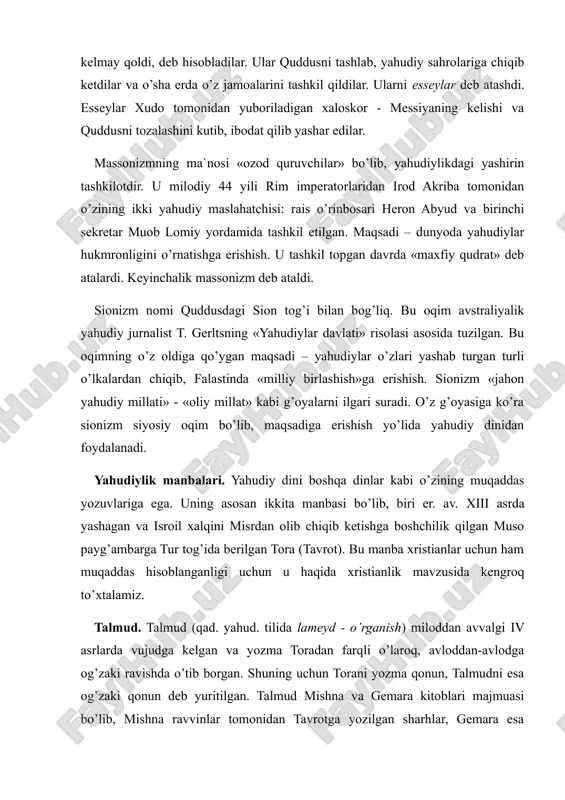 arni esseylar deb atashdi. esseylar xudo tomonidan yuboriladigan xaloskor - messiyaning kelishi va quddusni tozalashini kutib, ibodat qilib yashar edilar. massonizmning ma`nosi «ozod quruvchilar» bo’lib, yahudiylikdagi yashirin tashkilotdir. u milodiy 44 yili rim imperatorlaridan irod akriba tomonidan o’zining ikki yahudiy maslahatchisi: rais o’rinbosari heron abyud va birinchi sekretar muob lomiy yordamida tashkil etilgan. maqsadi – dunyoda yahudiylar hukmronligini o’rnatishga erishish. u tashkil topgan davrda «maxfiy qudrat» deb atalardi. keyinchalik massonizm deb ataldi. sionizm nomi quddusdagi sion tog’i bilan bog’liq. bu oqim avstraliyalik yahudiy jurnalist t. gerltsning «yahudiylar davlati» risolasi asosida tuzilgan. bu oqimning o’z oldiga qo’ygan maqsadi – yahudiylar o’zlari yashab turgan turli o’lkalardan chiqib, falastinda «milliy birlashish»ga erishish. sionizm «jahon yahudiy millati» - «oliy millat» kabi g’oyalarni ilgari suradi. o’z g’oyasiga ko’ra sionizm siyosiy oqim bo’lib, maqsadiga erishish yo’lida yahudiy dinidan foydalanadi. yahudiylik manbalari. yahudiy dini boshqa dinlar kabi o’zining muqaddas yozuvlariga ega. uning asosan ikkita manbasi bo’lib, biri …
