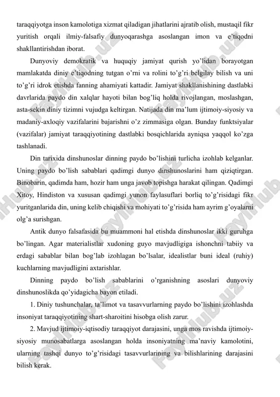 g’risidagi tasavvurlarining va bilishlarining darajasini bilish kerak. 3. tabiat sirlari oldida ibtidoiy odam ojizligi oqibatida tashqi dunyo to’g’risida, unda bo’layotgan voqea-hodisalarga nisbatan noto’g’ri qarashlar, g’ayritabiiy hodisalar haqidagi asosiy tasavvurlarning tug’ulishiga olib kelganligini hisobga olish lozim. 4. mehnat taqsimotining paydo bo’lishi asosida zolimlik va mazlumlik, boylik va qashshoqlikning yuzaga kelishi bilan din hukmron sinf himoya qiladigan ma’naviy qurolga aylanganligini nazarda tutish kerak. 5.tabiatshunoslik bilimlari, dalillarini, fan-texnika yutuqlarini hisobga olish va ulardan tabiat va jamiyat sirlarini tushunishda foydalanish lozim. bular bilan bir qatorda dinshunoslik asosan tabiatshunoslikka suyanish kerak degan g’oyalarni hisobga olish, dinning paydo bo’lish sabablarinigina emas, balki unga bo’lgan munosabatni ham to’g’ri talqin etishda nazariy va amaliy ahamiyat kasb etadi. dinning paydo bo’lishi va rivojlanishini ilmiy asoslab o’rganish yana a) ob’ektivlik; b) konkret tarixiy sharoitni hisobga olish; v) ilmiylik; g) sinfiylik; d) umuminsoniy qadriyatlar bilan bog’liqlik; e) din mavjudligini, umuman gnoseologik, ijtimoiy-iqtisodiy va psixologik sabablarni hisobga olishga taqozo etadi. dinshunoslik fanining …