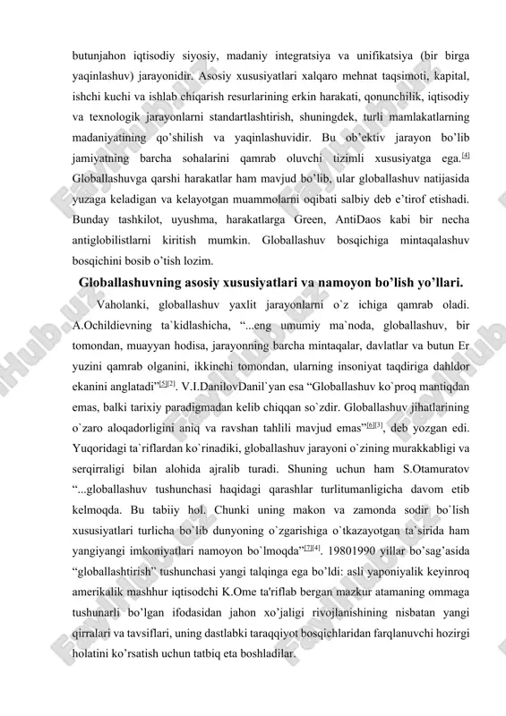 i va serqirraligi bilan alohida ajralib turadi. shuning uchun ham s.otamuratov “...globallashuv tushunchasi haqidagi qarashlar turlitumanligicha davom etib kelmoqda. bu tabiiy hol. chunki uning makon va zamonda sodir bo`lish xususiyatlari turlicha bo`lib dunyoning o`zgarishiga o`tkazayotgan ta`sirida ham yangiyangi imkoniyatlari namoyon bo`lmoqda”[7][4]. 19801990 yillar bo’sag’asida “globallashtirish” tushunchasi yangi talqinga ega bo’ldi: asli yaponiyalik keyinroq amerikalik mashhur iqtisodchi k.ome ta'riflab bergan mazkur atamaning ommaga tushunarli bo’lgan ifodasidan jahon xo’jaligi rivojlanishining nisbatan yangi qirralari va tavsiflari, uning dastlabki taraqqiyot bosqichlaridan farqlanuvchi hozirgi holatini ko’rsatish uchun tatbiq eta boshladilar. proffesor a. katsovich globallashtirish jarayonini tasvirli yoritilishi va jahon xo’jaligining yangi tavsiflari yuzaga kelishi: “globallashtirish chegaralar orqali iqtisodiy, siyosiy, ijtimoiy va madaniy aloqalarni intensifikatsiya qilish orqali aniqlanishi mumkin. globallashtirish – bu erkin savdo to’g’risidagi bitimlar uyg’unligi, jahonni yagona va o’ta raqobatli bozorga aylantirgan internet hamda moliyaviy bozorlarning birlashishidir”, degan taklifni kiritadi[8]. jahon olimlari tomonidan olib borilayotgan ilmiy tadqiqotlarda «globallashuv» tushunchasiga turli ta’riflar berilmoqda va unga …