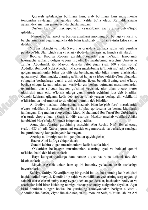 rini alloh yo‘lida tikkan kishilar) deb ham nomlaganlar. yana ularning «muhakkima» («hukm allohning qo‘lida» deguvchilar) nomlari ham bor. xavorijlar o‘zlariga abdulloh ibn vahb ar-rosibiyni amir etib saylab, ali va muoviyani yo‘q qilish payiga tushdilar. alini xorijiylardan abdurahmon ibn muljam qatl etgach, ular ikki firqaga bo‘linib, biri iroqda qoldi, ikkinchisi arabiston yarim oroliga ketdi. umaviylar davrida xavorijlarga qarshi keskin kurash olib borildi. chunki ular bu davlatga katta xavf solardilar. bu davrda xavorijlar kuchayib, karman, fors, yamoma, xadramavt, toif va yaman kabi katta shaharlarni egalladilar. umaviylar davri tugab, abbosiylar sulolasi xalifalikni qo‘lga olganidan keyin ham bu toifa bir muddat o‘z kuchini yo‘qotmadi. biroq abbosiylar uzoq vaqt ularga qarshi uzluksiz olib borgan kurashlaridan so‘nggina xavorijlar inqirozga yuz tutdi. ulamolar tomonidan xavorijlar adashgan firqa sifatida tan olingan va ularning aqidalari botil, deb hisoblangan. xavorijlar ta’limotlari:  «gunohi kabira» («katta gunoh») qilgan kishini kofir deb e’tiqod qildilar. shunga ko‘ra, usmonni abu bakr va umar yo‘lidan …