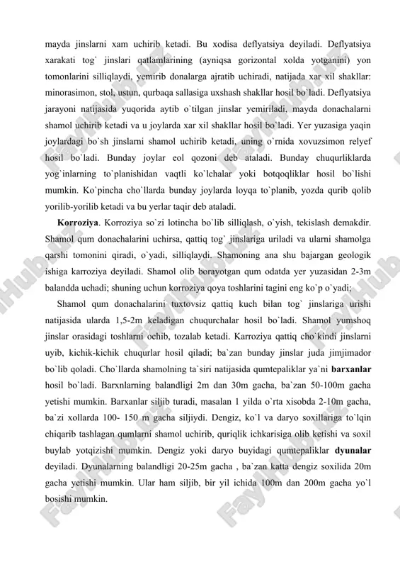 i tuxtovsiz qattiq kuch bilan tog` jinslariga urishi natijasida ularda 1,5-2m keladigan chuqurchalar hosil bo`ladi. shamol yumshoq jinslar orasidagi toshlarni ochib, tozalab ketadi. karroziya qattiq cho`kindi jinslarni uyib, kichik-kichik chuqurlar hosil qiladi; ba`zan bunday jinslar juda jimjimador bo`lib qoladi. cho`llarda shamolning ta`siri natijasida qumtepaliklar ya`ni barxanlar hosil bo`ladi. barxnlarning balandligi 2m dan 30m gacha, ba`zan 50-100m gacha yetishi mumkin. barxanlar siljib turadi, masalan 1 yilda o`rta xisobda 2-10m gacha, ba`zi xollarda 100- 150 m gacha siljiydi. dengiz, ko`l va daryo soxillariga to`lqin chiqarib tashlagan qumlarni shamol uchirib, quriqlik ichkarisiga olib ketishi va soxil buylab yotqizishi mumkin. dengiz yoki daryo buyidagi qumtepaliklar dyunalar deyiladi. dyunalarning balandligi 20-25m gacha , ba`zan katta dengiz soxilida 20m gacha yetishi mumkin. ular ham siljib, bir yil ichida 100m dan 200m gacha yo`l bosishi mumkin. shamol keltirgan yotqiziqlar eol yotqiziqlar deyiladi. eol yotkiziklari o`z xususiyati va shakli bilan boshqa yotqiziqlardan farq qiladi. eol yotqiziqlariga qumdan tashqari, …