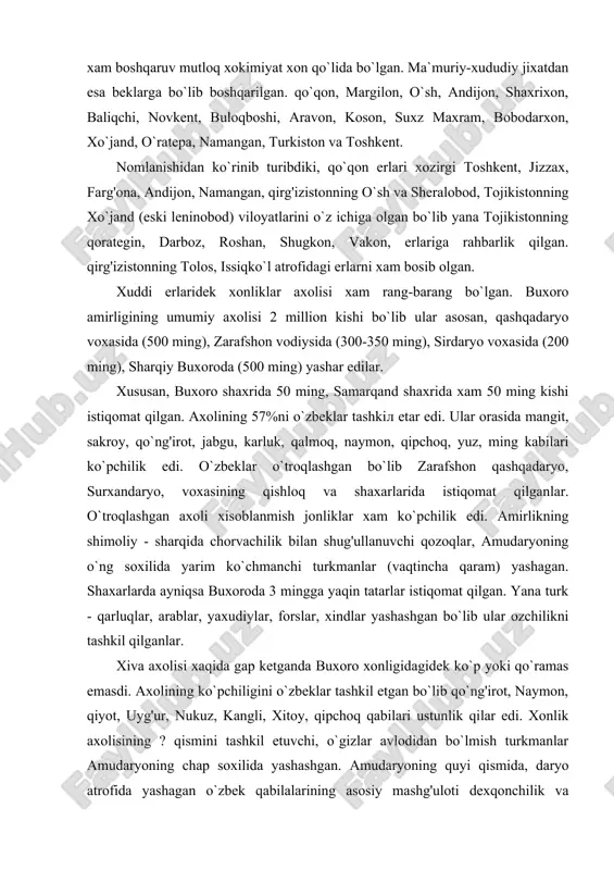 a yaqin tatarlar istiqomat qilgan. yana turk - qarluqlar, arablar, yaxudiylar, forslar, xindlar yashashgan bo`lib ular ozchilikni tashkil qilganlar. xiva axolisi xaqida gap ketganda buxoro xonligidagidek ko`p yoki qo`ramas emasdi. axolining ko`pchiligini o`zbeklar tashkil etgan bo`lib qo`ng'irot, naymon, qiyot, uyg'ur, nukuz, kangli, xitoy, qipchoq qabilari ustunlik qilar edi. xonlik axolisining ? qismini tashkil etuvchi, o`gizlar avlodidan bo`lmish turkmanlar amudaryoning chap soxilida yashashgan. amudaryoning quyi qismida, daryo atrofida yashagan o`zbek qabilalarining asosiy mashg'uloti dexqonchilik va xunarmandchilik bo`lsa, turkmanlar chorvachilik bilan shug'illanganlar. orol dengizining janubiy qismlari amudaryoning quyilish qismi bilan birga qoraqalpoklar eri bo`lgan. ularning asosiy mashg'ulotlari dexqonchilik, chorvachiliк, baliqchilik va ovchilik bo`lgan.qo`qon xonligi ham ko`p millatli davlat bo`lgan. umumiy axolisi 3 milion atrofida bo`lib ko`pchilikni o`zbeklar tashkil etgan. mamlakat xayotida etakchi o`rinda turuvchi o`zbeklar asosan vodiylardagi shaxar va qishloqlarda yashashgan. asosiy mashg'uloti xunarmandchilik va dexqonchilik. son jixatdan ikkinchi o`rinda turuvchi tojiklar xonlikning o`ratepa, xo`jand, qashbodom, isfara, qoratepa, sux, rishton, chust, kosonsoy, …
