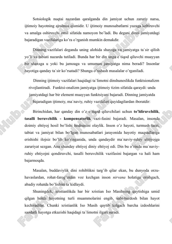 iyat uchun zaruriy narsa, ijtimoiy hayotning ajralmas qismidir. u ijtimoiy munosabatlarni yuzaga keltiruvchi va amalga oshiruvchi omil sifatida namoyon bo’ladi. bu degani dinni jamiyatdagi bajaradigan vazifalariga ko’ra o’rganish mumkin demakdir. dinning vazifalari deganda uning alohida shaxsga va jamiyatga ta`sir qilish yo’li va tabiati nazarda tutiladi. bunda har bir din unga e`tiqod qiluvchi muayyan bir shaxsga u yoki bu jamoaga va umuman jamiyatga nima beradi? insonlar hayotiga qanday ta`sir ko’rsatadi? shunga o’xshash masalalar o’rganiladi. dinning ijtimoiy vazifalari haqidagi ta`limotni dinshunoslikda funktsionalizm rivojlantiradi. funktsi-onalizm jamiyatga ijtimoiy tizim sifatida qaraydi: unda jamiyatdagi har bir element muayyan funktsiyani bajaradi. dinning jamiyatda bajaradigan ijtimoiy, ma`naviy, ruhiy vazifalari quyidagilardan iboratdir: birinchidan, har qanday din o’z e`tiqod qiluvchilari uchun to’ldiruvchilik, tasalli beruvchilik - kompensatorlik vazi-fasini bajaradi. masalan, insonda doimiy ehtiyoj hosil bo’lishi hodisasini olaylik. inson o’z hayoti, turmush tarzi, tabiat va jamiyat bilan bo’lgan munosabatlari jarayonida hayotiy maqsadlariga erishishi ilojsiz bo’lib ko’ringanida, unda qandaydir ma`naviy-ruhiy ehtiyojga zaruriyat …