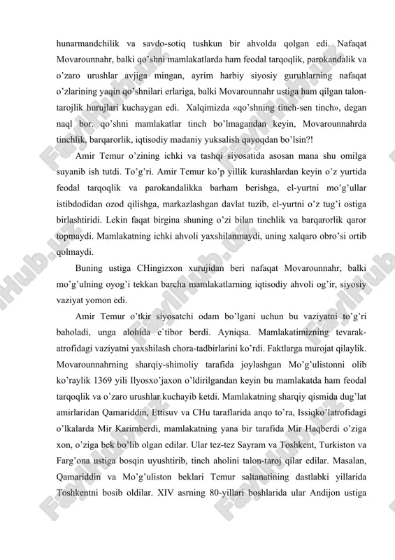 n va farg’ona ustiga bosqin uyushtirib, tinch aholini talon-taroj qilar edilar. masalan, qamariddin va mo’g’uliston beklari temur saltanatining dastlabki yillarida toshkentni bosib oldilar. xiv asrning 80-yillari boshlarida ular andijon ustiga bostirib keldilar, uning tevarak-atrofidagi erlarni talon-taroj qildilar, shaharning o’zini esa bir hafta mobaynida qamal ostida tutdilar. mamlakatimiz janubida-eronda, iroq, ozarbayjonda ham vaziyat yomon edi. 1336 yildan keyin, ya`ni elxoniylar davlati (1256-1335 yillari eron bilan ozarbayjonni idora qilgan mo’g’ul sulolasi) inqirozga uchragandan keyin eron, ozarbayjon va iroq ham feodal tarqoqlik va o’zaro urushlar girdobida qoldilar. masalan, xurosonni sarbadorlar (1337-1381 yillarda idora qilgan) kartlar (g’ur bilan xirotni xiii-xiv asrlarda idora qilgan), jonqurboniy (bular obivard, saraxs va nisoni idora qilgan g’almoq qavmidan chiqqan sulola) qavmining amirlari bo’lishib oldilar. eronning janubiy qismida muzaffariylar sulolasi, jurjon ustidan esa yana bir mahalliy sulola sayyidlar, iroq bilan kurdiston ustidan jaloiriylar, katta va kichik luriston ustidan xorazspiylar va inju sulolasi, ozarbayjonda qora quyunli turkmanlari o’z hukmronligini o’rnatdilar. fojea …