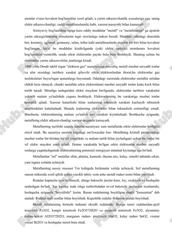 aroratda elektronlar metallar sirtidan chikib keta olmaydi, chunki metallda erkin elektronlarni musbat zaryadli ionlar katta kuch bilan tortib turadi. metallga tashqaridan elektr maydoni berilganda, elektronlar tartibsiz xarakatini yukotib malum yo'nalishda yugura boshlaydi. elektronlarning bu xarakatiga musbat ionlar tuskinlik qiladi. xarorat kutarilishi bilan ionlarning tebranish xarakati kuchayib tebranish amplitudalari kattalashadi. shunda ionlarning elektronlar bilan tuknashish extimolligi ortadi. binobarin, elektronlarning malum yo'nalish sari xarakati kiyinlashadi. boshkacha aytganda, metallning elektr utkazuvchanligi xarorat ortganda kamayadi. metallarning tuzilishi xaqida zonalar nazariyasi xam metallarda erkin elektronlar borligini etirof etadi. bu nazariya asosida kuyidagi mo'loxazalar bor: metallning kristall panjarasidagi musbat ionlar bir-biridan bir xil uzoqlikda va malum tartib bilan joylashgani uchun bu ionlar bir xil elektr maydon xosil qiladi. doimo xarakatda bo'lgan erkin elektronlar musbat zaryadli ionlarga yaqinlashganida elektronlarning potensial energiyasi minimal kiymatga ega bo'ladi. metallardan "asl" metallar oltin, platina, kumush, (bazan mis, kalay, simob) tabiatda erkin, yani tugma xolatda uchraydi. metallarning asosiy massasi yer kobigida birikmalar …