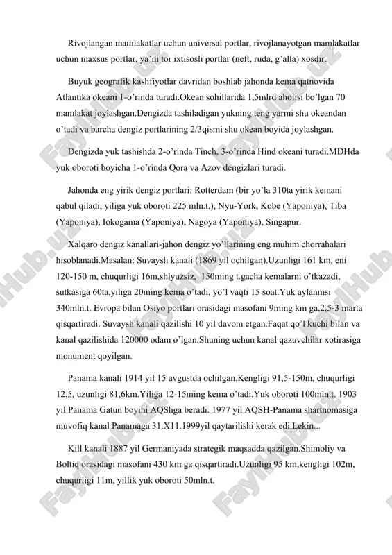 : suvaysh kanali (1869 yil ochilgan).uzunligi 161 km, eni 120-150 m, chuqurligi 16m,shlyuzsiz, 150ming t.gacha kemalarni o’tkazadi, sutkasiga 60ta,yiliga 20ming kema o’tadi, yo’l vaqti 15 soat.yuk aylanmsi 340mln.t. evropa bilan osiyo portlari orasidagi masofani 9ming km ga,2,5-3 marta qisqartiradi. suvaysh kanali qazilishi 10 yil davom etgan.faqat qo’l kuchi bilan va kanal qazilishida 120000 odam o’lgan.shuning uchun kanal qazuvchilar xotirasiga monument qoyilgan. panama kanali 1914 yil 15 avgustda ochilgan.kengligi 91,5-150m, chuqurligi 12,5, uzunligi 81,6km.yiliga 12-15ming kema o’tadi.yuk oboroti 100mln.t. 1903 yil panama gatun boyini aqshga beradi. 1977 yil aqsh-panama shartnomasiga muvofiq kanal panamaga 31.x11.1999yil qaytarilishi kerak edi.lekin... kill kanali 1887 yil germaniyada strategik maqsadda qazilgan.shimoliy va boltiq orasidagi masofani 430 km ga qisqartiradi.uzunligi 95 km,kengligi 102m, chuqurligi 11m, yillik yuk oboroti 50mln.t. jahon dengiz bo’g’ozlari: bobilmandab, katta belt, bosfor, gibraltar (sutkasiga 200ta kema o’tadi), dardanel, zond, kara darvozasi, kattegat, koreya, la-mansh (sutkasiga 500 kema o’tadi), laperuza, magellan, malakka, pa-de-kale, skagerrak, tayvan, …
