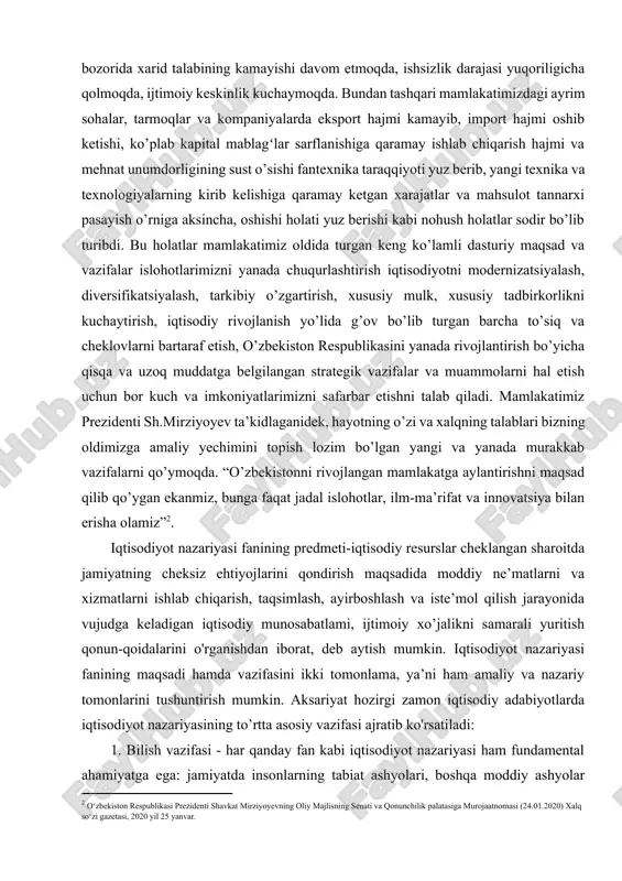 opish lozim bo’lgan yangi va yanada murakkab vazifalarni qo’ymoqda. “o’zbekistonni rivojlangan mamlakatga aylantirishni maqsad qilib qo’ygan ekanmiz, bunga faqat jadal islohotlar, ilm-ma’rifat va innovatsiya bilan erisha olamiz”[footnoteref:2]. [2: o‘zbеkiston rеspublikasi prеzidеnti shavkat mirziyoyevning oliy majlisning sеnati va qonunchilik palatasiga murojaatnomasi (24.01.2020) xalq so‘zi gazеtasi, 2020 yil 25 yanvar.] iqtisodiyot nazariyasi fanining predmeti-iqtisodiy resurslar cheklangan sharoitda jamiyatning cheksiz ehtiyojlarini qondirish maqsadida moddiy ne’matlarni va xizmatlarni ishlab chiqarish, taqsimlash, ayirboshlash va iste’mol qilish jarayonida vujudga keladigan iqtisodiy munosabatlami, ijtimoiy xo’jalikni samarali yuritish qonun-qoidalarini o'rganishdan iborat, deb aytish mumkin. iqtisodiyot nazariyasi fanining maqsadi hamda vazifasini ikki tomonlama, ya’ni ham amaliy va nazariy tomonlarini tushuntirish mumkin. aksariyat hozirgi zamon iqtisodiy adabiyotlarda iqtisodiyot nazariyasining to’rtta asosiy vazifasi ajratib ko'rsatiladi: 1. bilish vazifasi - har qanday fan kabi iqtisodiyot nazariyasi ham fundamental ahamiyatga ega: jamiyatda insonlarning tabiat ashyolari, boshqa moddiy ashyolar hamda o’zaro bir-birlari bilan aloqalarida vujudga keladigan iqtisodiy munosabatlarni tadqiq etib, bizni o’rab turgan olam …