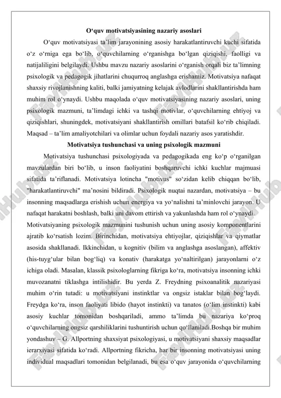 tish lozim. birinchidan, motivatsiya ehtiyojlar, qiziqishlar va qiymatlar asosida shakllanadi. ikkinchidan, u kognitiv (bilim va anglashga asoslangan), affektiv (his-tuyg‘ular bilan bog‘liq) va konativ (harakatga yo‘naltirilgan) jarayonlarni o‘z ichiga oladi. masalan, klassik psixologlarning fikriga ko‘ra, motivatsiya insonning ichki muvozanatni tiklashga intilishidir. bu yerda z. freydning psixoanalitik nazariyasi muhim o‘rin tutadi: u motivatsiyani instinktlar va ongsiz istaklar bilan bog‘laydi. freydga ko‘ra, inson faoliyati libido (hayot instinkti) va tanatos (o‘lim instinkti) kabi asosiy kuchlar tomonidan boshqariladi, ammo ta’limda bu nazariya ko‘proq o‘quvchilarning ongsiz qarshiliklarini tushuntirish uchun qo‘llaniladi.boshqa bir muhim yondashuv – g. allportning shaxsiyat psixologiyasi, u motivatsiyani shaxsiy maqsadlar ierarxiyasi sifatida ko‘radi. allportning fikricha, har bir insonning motivatsiyasi uning individual maqsadlari tomonidan belgilanadi, bu esa o‘quv jarayonida o‘quvchilarning shaxsiy rivojlanishini hisobga olishni talab qiladi. motivatsiyaning psixologik mazmunini yanada chuqurroq o‘rganish uchun a. maslou ehtiyojlar ierarxiyasi nazariyasiga murojaat qilish mumkin. maslou piramidasi quyidagi bosqichlardan iborat: fiziologik ehtiyojlar (ovqat, uyqu), xavfsizlik ehtiyojlari, ijtimoiy ehtiyojlar (do‘stlik, …