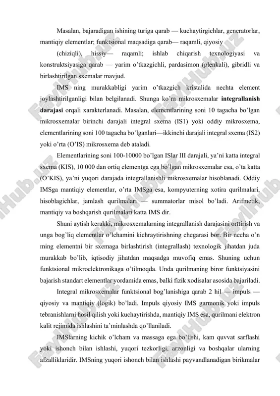 alki fizik xodisalar asosida bajariladi. integral mikrosxemalar funktsional bog’lanishiga qarab 2 hil — impuls — qiyosiy va mantiqiy (logik) bo’ladi. impuls qiyosiy ims garmonik yoki impuls tebranishlarni hosil qilish yoki kuchaytirishda, mantiqiy ims esa, qurilmani elektron kalit rejimida ishlashini ta’minlashda qo’llaniladi. imslarning kichik o’lcham va massaga ega bo’lishi, kam quvvat sarflashi yoki ishonch bilan ishlashi, yuqori tezkorligi, arzonligi va boshqalar ularning afzalliklaridir. imsning yuqori ishonch bilan ishlashi payvandlanadigan birikmalar sonining kamayishi hisobiga bo’lsa, yuqori tezkorligi — elementlari orasidagi tutashtirish oralig’ining kichikligi bilan xarakterlanadi. har bir mikrosxemani ishlatishda tashqi manba kuchlanishi, nagruzkasining kattaligi, ta’sir etuvchi signal xususiyatlari va boshqalar oldindan aniqlangan bo’lishi lozim. yarim o’tkazgichli, pardasimon, gibridli va birlashtirilgan (qo’shma) imslar eng ko’p qo’llaniladigan mikrosxemalardir. yarim o’tkazgichli ims yarim o’tkazgich materialidan iborat bo’lib, uning sirtqi qatlamida yoki hajmida elektr sxema elementlariga, tutashtirish simlariga, himoya (izolyatsiya) qatlamlariga ekvivalent bo’lgan sohalar hosil qilingan bo’ladi. ko’pincha yarim o’tkazgich sifatida kremniy kristali olinadi. u mikrosxemaning …