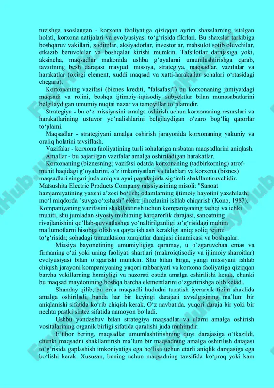 osida) korxona strategiyasining markazida turadi. korxonaning aynan bir xil strategiyasi aniq vazifalar, korxona faoliyatining ayrim masalalari bо‘yicha qarorlar qabul qilinadigan asos bо‘lishi kerak. endi korxona strategiyasi konsepsiyasini aniqroq aniqlaymiz. uning ta’rifiga uchta yondashuv mavjud. birinchisi, korxonaning maqsadli maydonini (sohasini) tuzishga asoslangan - korxona faoliyatiga qiziqqan ayrim shaxslarning istalgan holati, korxona natijalari va evolyusiyasi tо‘g‘risida fikrlari. bu shaxslar tarkibiga boshqaruv vakillari, xodimlar, aksiyadorlar, investorlar, mahsulot sotib oluvchilar, etkazib beruvchilar va boshqalar kirishi mumkin. tafsilotlar darajasiga yoki, aksincha, maqsadlar makonida ushbu g‘oyalarni umumlashtirishga qarab, tavsifning besh darajasi mavjud: missiya, strategiya, maqsadlar, vazifalar va harakatlar (oxirgi element, xuddi maqsad va xatti-harakatlar sohalari о‘rtasidagi chegara). korxonaning vazifasi (biznes krediti, "falsafasi") bu korxonaning jamiyatdagi maqsadi va rolini, boshqa ijtimoiy-iqtisodiy subyektlar bilan munosabatlarini belgilaydigan umumiy nuqtai nazar va tamoyillar tо‘plamidir. strategiya - bu о‘z missiyasini amalga oshirish uchun korxonaning resurslari va harakatlarining ustuvor yо‘nalishlarini belgilaydigan о‘zaro bog‘liq qarorlar tо‘plami. maqsadlar - strategiyani amalga oshirish jarayonida korxonaning …